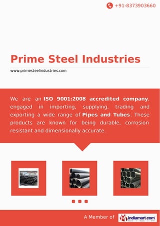 +91-8373903660
A Member of
Prime Steel Industries
www.primesteelindustries.com
We are an ISO 9001:2008 accredited company,
engaged in importing, supplying, trading and
exporting a wide range of Pipes and Tubes. These
products are known for being durable, corrosion
resistant and dimensionally accurate.
 