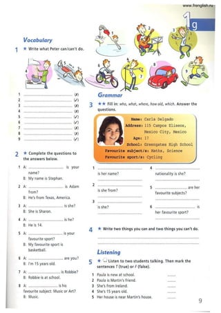 Vocabulary
1 * Write what Peter can/can't do.
1 .••....•............•............ (,x)
2 ............................................. W)
3
4
5
6
7
8
.•.......... ................ (,x)
....... (,x)
...................................... (.f)
.............................•....... (.f)
. . . . . . . ....... (,x)
.....•....... .......... (,x)
9 .......................................... (.f)
2 * Complete the questions to
the answers below.
A: ............................. is your
name?
B: My name is Stephan.
2 A: ................................ is Adam
from?
B: He's from Texas, America.
3 A: .......................... ...... is she?
B: She is Sharon.
4 A: ...................... is he?
B: He is 14.
5 A: ..................... ........... is your
favourite sport?
B: My favourite sport is
basketball.
6 A: ......................... ...•.. are you?
B: I'm 15 years old.
7 A: .............................. is Robbie?
B: Robbie is at school.
8 A: .............................. is his
favourite subject: Music or Art?
B: Music.
Grammar
3 ** Fill in: who, what, where, howold, which. Answer the
questions.
Name: Carla Delgado
Address: 115 Carnpos Eliseos ,
Mexico City, Mexico
Age: 17
School: Greengates High School
subject/s: Maths , Science
Favourite sport/s: Cycling
1 ................... ....................... 4 .........................
is her name? nationality is she?
2 ..........................................
is she from?
5 .............................. are her
favourite subjects?
3 .....................................
is she? 6 ..................................... is
her favourite sport?
4 *Write two things you can and two things you can't do.
Listening
5 * ()listen to two students talking. Then mark the
sentences T(true) or F (false).
1 Paula is new at school.
2 Paula is Martin's friend.
3 She's from Ireland.
4 She's 15 years old.
5 Her house is near Martin's house.
9
www.frenglish.ru
 