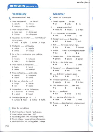 Voeabulary
ñ Choose the correct item.
FT
1 There are three red ........ on the sofa.
A carpets
B cushions
Gramrnar
Choose the correct item.
1 There is a poster ........ the wall.
c
........ a carpet on the floor?
A There are B There is
Ba C-
B under C in
C ls there
There is a cooker in the ..,...., .
A living room C dining room
B kitchen D utility room
3 You can see the New York ........ from the top of
the skyscraper.
A view B sight C skyline D shape
C mirrors
D armchairs
C popular
D unusual
C butcher's
D chemist's
C forest
D waterfall
C mountains
D forests
C toaster
D cooker
Aon
6 There are a lot of plants in the ........ .
A That B These C This
A leaf B leaves C leafs
A into B over C through
6 ls there ........ baker's in your neighbourhood?
A the B_ Ca
There are four ........ in the living room.
A persons B people C person
Ted is ........ the dining room.
Aon Bin C under
A some B any C the
A The BAn C-
A opposite B next C in front
Aa B- C the
A that B those C this
A There B These C Those
Aan
7 There are floating ........ on the lake.
A unique
B simple
please.
A florist's
B ba ker's
A beach
B desert
A deserts
B islands
A fridge
B iron
x
I
s
t¿
t(
f
L
n
1
t
L
"(
hi
to
T
rc
cl
tik
a
L
flc
vc
fo
tr
Lj
It
cl
iil'
r!
H
It'r
E
I
Gr
lnl
his
F
off
1
You can buy .....,.. at the clothes shop.
A adictionary C flowers
B a jacket D bread
'10 This skyscraper has got 105........!
A surfaces B floors C metres D flights
F Circle the correct item.
m
&d
1 Wash the dishes in the sink / bath, please.
2 There is a boat on the river / cliff.
3 You can buy / rent a flat for f300 per month.
4 The city is home / house to three million people.
5 At the post office you can buy jackets / stamps.
100
www.frenglish.ru
 