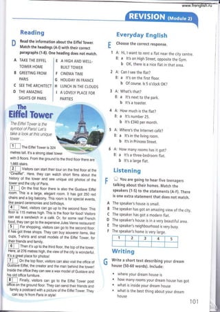 Reading
n Read the information about the EiffelTower.
v Match the headings (A-l) with their correct
paragraphs (1-8). One heading does not match.
Everyday EngFis*t
Choose the correct response.
f A: Hi, I want to rent a flat near the city centre.
B: a lt's on High Street, opposite the Gym.
b OK, there is a nice flat in that area.
A: Can I see the flat?
B: a lt's on the first floor.
b Of course, ls 5 o,clock OK?
What's that?
a lt's next to the park.
b lt's a toaster.
How much is the flat?
a lt's number 25.
b lt's f340 per month.
Where's the lnternet café?
a lt's in the living room.
b lt's in Princess Street.
How many rooms has it got?
a lt's a three-bedroom flat.
b lt's a large flat.
L8sten !mg
O you are going to hear five teenagers
talking about their homes. Match the
speakers (1-5) to the statements (A_F). There
is one extra statement that does not match.
The speaker's house is small.
The speaker has got an amazing view of the city.
The speaker has got a modern flat.
The speaker's house is in a very beautiful area.
The speaker's neighbourhood is very busy.
The speaker's home is very large.
Writlmg
Write a short text desuibing your dream
house (50-60 words). tnclude:
. where your dream house is
. how many rooms your dream house has got
. what is inside your dream house
. what is the best thing about your dream
house
E
c
D
TAKE THE EIFFEL
TOWER HOME
GREETING FROM
PARIS
SEE THE ARCHITECT
IHE AMAZING
SIGHTS OF PARIS
E A HIGH AND WELL.
BUILT TOWER
F CINEMA TIME
G HOLIDAY IN FRANCE
H LUNCH IN THE CLOUDS
I A LOVELY PLACE FOR
PARTIES
A:
B:
m The Eirrerrower is 324 @{
metres tall. lt's a strong steel tower '-r ,*
F
A
B
c
D
E
F
G
Ihe
H&I
The EiffelTower is the
symbol of Paris! Let's
take a look at this unique
tower...
with 3 floors. From the ground to the third floor there are
1,665 stairs,
E] Visitors can start their tour on the first floor at the
"Cineiffel". Here, they can watch short films about the
history of the tower and see unique old photos of the
tower and the city of paris.
I 3 I I On the first ftoor there is atso the Gustave Eiffet
room. This is a large, elegant room. lt has got 250 red
chairs and a big balcony. This room is for special events,
like award ceremonies and birthdays.
m Next, visitors can go up to the second floor. This
floor is 115 metres high. This is the floor for foodl Visitors
can eat a sandwich in a café. Or, for some real French
1oo9,
tfey can go to the expensive Jules Verne restaurant!
I 5 Í | For shopping, visitors can go to the second ftoor,
It has got three shops. They can buy souvenir items, like
cups, T-shirts and small models of the Eiffel Tower, for
their friends and family.
I 6 I I Then it's up to the third ftoor, the top of the tower.
Here, at 276 metres high, the view of the city is wonderfuf .
It's a great place for photos!
I 7 I I On the top ftoor, visitors can atso visit the office of
Gustave Eiffel, the creator and the man behind the tower!
lnside the office they can see a wax model of Gustave and
his old office furniture.
ru Finally, visitors can go to the Eiffet rower post
office on the ground floor. They can send their friends and
family a postcard with a picture of the Eiffel Tower. They
can say hi from paris in stylel
1 2 3 4 5
101
www.frenglish.ru
 