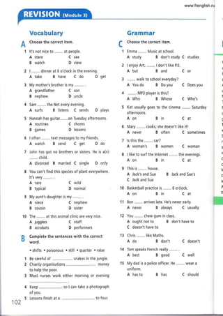 A
1
Vocabulary
Choose the correct item.
It's not nice to ........ at people.
Grammar
f Choose the correct item.
L
1 Emma ........ Music at school.
I ........ dinner at 6 o'clock in the evening.
A take B have C do D get
My mother's brother is my ......... .
A grandfather C son
B nephew D uncle
Sam ........ the Net every evening.
A surfs B listens C sends D plays
Hannah has guitar........on Tuesday afternoons.
A study B don't study C studies
A but Band Cor
........ walk to school everyday?
A You do B Do you C Does you
........ MP3 player is this?
A Who B Whose C Who's
Kat usually goes to the cinema ....,... Saturday
afternoons.
Aon Bin Cat
A never B often C sometimes
ls this the........ car?
A woman's B women C woman
8 I like to surf the lnternet ........ the evenings.
Aon Bin
A stare
B watch
A routines
B games
A rare
B typical
A niece
B cousin
A jugglers
B acrobats
C see
D view
C chores
D lessons
C wild
D normal
C nephew
D sister
C staff
D performers
This is ........ house.
A Jack's and Sue
C Jack and 5ue
Cat
B Jack and Sue's
I often ......,. text messages to my friends.
A watch B send C get D do
John has got no brothers or sisters. He is a(n)
........ child.
A divorced B married C single D only
You can't find this species of plant everywhere.
It's very
'ffi

(
t
a
]
t
f
I
f
(
!
I
V
s
r,
s
V
c
c
Í(
b
Ir
A
tt
9 My aunt's daughter is my ........ .
Aon Bin Cat
A never B always C usually
You ........ chew gum in class.
A ought not to B don't have to
C doesn't have to
Chris ........ like Maths.
Ado B don't C doesn't
14 Tom speaks French really ........ .
A best B good C well
uniform.
A has to B has
'12
13
B
Complete the sentences with the correct
word.
. shifts . poisonous . still . quarter . raise
Be careful of ................... snakes in the jungle.
Charity organisations....,...,....... money
to help the poor.
Most nurses work either morning or evening
Keep ,......... so I can take a photograph
of you.
Lessons finish at a ..,.,.......... to four.
1
2
102
C should
www.frenglish.ru
 