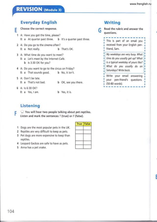 1A:
B:
2A:
B:
3A:
B:
4A:
B:
5A:
B:
6A:
B:
Everyday English
Choose the correct response.
Have you got the time, please?
a At quarter past three. b lt's a quarter past three.
Do you go to the cinema often?
a Not really. b That's OK.
What time do you want to meet?
a Let's meet by the lnternet Café.
b ls 3:30 OK for you?
Do you want to go to the circus on Friday?
a That sounds good. b No, it isn't.
Writing
C Read the rubric and answer the
¡ questions.
b OK, see you there.
b Yes, it is.
This is part of an email you
received from your English pen-
friend, Sam.
My weekdays ore very busy. Whot
time do you usually get up? What
is a typicol weekday of yours like?
What do you usuolly do on
Saturdays? Write bock.
Write your email rr**^ :
your pen-friend's questions.
:
(50-80 words). I
Don't be late.
a That's not bad.
ls 6:30 OK?
a Yes, I am.
I
I
I
¡
t
I
Listen ing
O you will hear two people talking about pet reptiles.
l-isten and mark the sentences I (true) or F (false).
1
2
3
4
5
Dogs are the most popular pets in the UK.
Reptiles are very difficult to keep as pets.
Pet dogs are more expensive to keep than
reptiles.
Leopard Geckos are safe to have as pets.
Anna has a pet snake.
True False
b
104
www.frenglish.ru
 