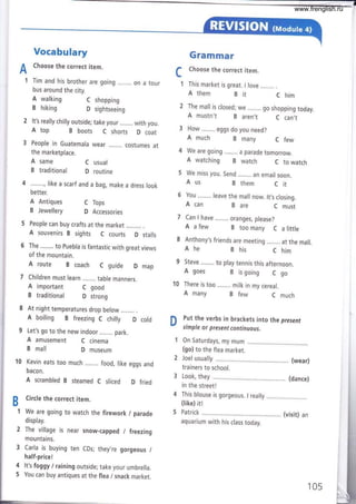 Vocabulary
A
Choose the correct item.
I Tim and his brother are going ........ on a tour
bus around the city.
Gramrnar
f Choose the correct item.
L
f This market is great. I love ........ .
A them Bir C him
It's really chilly outside; take your ........ with you.
A top B boots C shorts D coat
the marketplace.
A same C usual
B traditional D routine
4 ........,|ike a scarf and a bag, make a dress look
better.
A Antiques
B Jewellery
People can buy crafts at the market
A souvenirs B sights C courts D stalls
The ........ to Puebla is fantastic with great views
of the mountain.
A route B coach C guide D map
Children must learn ........ table manners.
A important C good
B traditional D strong
At night temperatures drop below
A boiling B freezing C chilly D cold
Let's go to the new indoor ........ park.
A amusement C cinema
B mall D museum
'10 Kevin eats too much ........ food, like eggs and
bacon.
A scrambled B steamed C sliced D fried
Circle the correct item.
We are going to watch the firework / parade
display.
2 Ihe village is near snow-capped / freezing
mountains.
3 Carla is buying ten CDs; they,re gorgeous /
half-price I
4 lt's foggy I raining outside; take your umbrella.
5 You can buy antiques at the flea / snack market.
The mall is closed; we ........ go shopping today.
A mustn't B aren,t C can,t
How ........ eggs do you need?
A walking
B hiking
C shopping
D sightseeing
C Tops
D Accessories
B
1
A much B many C few
We are going ........ a parade tomorrow.
A watching B watch C to watch
We miss you. Send ........ an email soon.
Aus B them C ¡t
6 You ........ leave the mall now. lt,s closing.
A can B are C must
Can I have ........ oranges, please?
A afew B toomany C alittle
Anthony's friends are meeting ........ at the mall.
Ahe Bhis Chim
Steve ...,.... to play tennis this afternoon.
A goes B is going C go
l0 There is too ........ milk in my cereal.
A many B few C much
D
Put the verbs in brackets into the present
simple or present continuous.
On Saturdays, my mum
(go) to the flea market.
Joel usually ..... (wear)
trainers to school.
Look, they ..... (dance)
in the street!
This blouse is gorgeous. I really
(like) itl
Patrick ...,.,... (visit) an
aquarium with his class today.
105
www.frenglish.ru
 