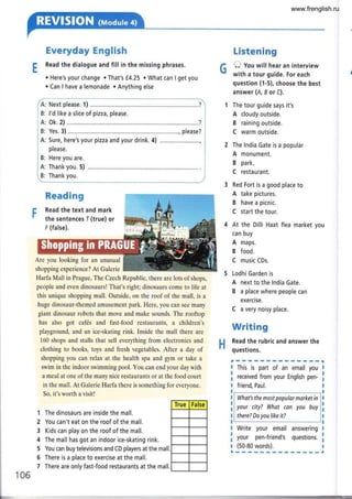 Everyday English
Read the dialogue and fill in the missing phrases.
. Here's your change . That's f.4.25 c What can I get you
. Can I have a lemonade . Anything else
A: Next please. 1) ......,......., ,...........?
B: l'd like a slice of pizza, please.
A: Ok.2)..,..........,. ....................,.....?
B: Yes. 3) .......... please?
A: Sure, here's your pizza and your drink. 4) ..............
please.
B: Here you are.
A: Thank you. 5)
B: Thank you.
Reading
Read the text and mark
the sentences I (true) or
F (false).
Are you looking for an unusual
shopping experience? At Galerie
Harfa Mall in Prague, The Czech Republic, there are lots of shops,
people and even dinosaurs! That's right; dinosaurs come to life at
this unique shopping mall. Outside, on the roof of the mall, is a
huge dinosaur-themed amusement park. Here, you can see many
giant dinosaur robots that move and make sounds. The rooftop
has also got cafés and fast-food restaurants, a children's
playground, and an ice-skating rink. Inside the mall there are
160 shops and stalls that sell everything from electronics and
clothing to books, toys and fresh vegetables. After a day of
shopping you can relax at the health spa and gym or take a
swim in the indoor swimming pool. You can end your day with
a meal at one of the many nice restaurants or at the food court
in the mall. At Galerie Harfa there is something for everyone.
So, it's worth a visit!
True False
Listen ing
O Vou will hear an interview
with a tour guide. For each
question (1-5), choose the best
answer (A, I or C).
The tour guide says it's
A cloudy outside.
B raining outside.
C warm outside.
The lndia Gate is a popular
A monument.
B park,
C restaurant.
Red Fort is a good place to
A take pictures.
B have a picnic.
C start the tour.
At the Dilli Haat flea market you
can buy
A maps.
B food.
C music CDs.
Lodhi Garden is
A next to the lndia Gate.
B a place where people can
exercise.
C a very noisy place.
Writing
Read the rubric and answer the
::'::: -
G
H
I This is part of an email you
I received from your English pen-
I friend, Paul.
The dinosaurs are inside the mall.
You can't eat on the roof of the mall,
Kids can play on the roof of the mall.
The mall has got an indoor ice-skating rink.
You can buy televisions and CD players at the mall,
There is a place to exercise at the mall,
There are only fast-food restaurants at the mall.
What's the most popular morket in
your city? Whot con you buy
there? Do you like it?
Write your email answering
your pen-friend's questions,
(50-80 words).
I
I
I
I
I
I
1
2
3
4
5
6
7
106
L
www.frenglish.ru
 