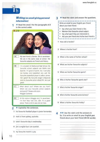 10
Writing (an email giving personal
information)
1 * Read the email. Put the paragraphs A-O
in the correct order.
[!IJ My best friend is Sandra. She is seventeen.
We are in the same class at school. Her
favourite subjects are French and History.
[[]:=J I'm a student at Westwood High School. My
favourite school subjects ore Moths and
Spanish. I'm good at sports. too. I can play
ice hockey and basketball very well. My
favourite basketball player is LeBron James.
He's great! My favourite singer is Beyonce
and my favourite actor is Brad Pitt. He's just
great.
[IIJ What about you? Where ore you from?
Which ore your favourite school subjects
and sports? Please write soon.
Maggie Costanza
[QIJ Hi! My name is Maggie and I'm seventeen.
I'm from New York City. USA. If's 0 great
place.There is lots to see and do here.
2 *Capitalise the sentences.
1 his favourite football player is javier hernandez.
2 matt is from sydney, australia.
3 kate's favourite day is wednesday.
4 jim is english but i am scottish.
5 my favourite month is july.
3 * Read the rubric and answer the questions.
---------------------~
Write an email to your English pen friend
about your best friend .
I Say what your best friend is like.
I Mention their favourite school subject.
I Say what sport they are interested in.
I Ask your pen friend who his/her best friend is.
I
I
I
I
I
I
I
I
I
I
---------------------~
1 How old is he/she?
2 Where is he/she from?
3 What is the name of his/her school?
4 What are his/her favourite subjects?
5 What are his/her favourite sports?
6 Who is his/her favourite sports star?
7 Who's his/her favourite singer?
8 Who's his/her favourite actor/actress?
9 What is his/her favourite hobby?
4 ** Use the rubric and the answers in
Ex. 3 to write an email to your English pen
friend about your best friend (40-50 words).
• ............... . .. ..... ...... " .. ... .. ... ! ", •••••••• .. ..... . .. .... . ..
www.frenglish.ru
 