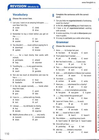Vocabulary
A
Choose the correct item.
'1 Last year, I went on an amazing helicopter ........
over New York City.
A cruise
B ride
Remember to buy a
the........ .
A lorry
B scooter
3 You shouldn't ........ music without paying for it.
Complete the sentences with the correct
word.
Can you help me organise/attend a fundraising
event for charity?
ln the UK, shaking/nodding your head means no.
I have a lot of experience/contact working
with animals.
ln some countries, it is rude to blow/purse your
nose in public.
It is easy to cut/twist your ankle when skiing.
Grammar
Choose the correct item.
Anna ........ to Europe last year.
A has been B has gone C went
Tina's plane hasn't landed
A yet B already C never
3 Ben has lived in lndia ........ 3 years now.
A since B just C for
4 Tara ......,. them an email last night.
A has sent B sent C send
A swum B swam C has swum
l've never ........ a blog.
A written B wrote C write
Have you ........ volunteered for a charity?
A never B yet C ever
Maria ........ a new smartphone yesterday.
A has given B was given C is given
........ they visited the pyramids yet?
A Did B Has C Have
A gone Bgo C went
11 Films ....,... in Hollywood.
A made B are made C make
A didn't B hasn't C haven't
The children ........ anything since lunch.
A hasn't eaten B didn't eat C haven't eaten
Chris left an hour
A yesterday B ago C last
Jake has ........ climbed a mountain.
2
3
A download
B update
A participate
B help
A shake
B give
A listen
B text
A buy
B donate
A transmit
B share
C climb
D drive
ticket before you get on
C van
D tram
C listen
D browse
C attend
D volunteer
C fever
D toothache
C point
D take
C chat
D surf
C collect
D organise
C communicate
D join
c
I ........ for a local charity that works with
animals.
A bike C bus
B coach D gondola
6 Tom ate too much at dinnertime and now he
has a ........ .
A stomach ache
B headache
ln the UK, people normally ........ hands when
they first meet.
13
14
I
(
i
b
o
t
lc
s
t
rl
t(
br
I
ni
di
dr
I
Cr
pl
th
I
a(
g(
Br
-
!
br
ar
je'
gr"
110
15
A ever B yet C never
www.frenglish.ru
 