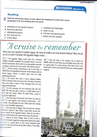 Reading
n Read the information about a cruise. Match the headings (A_l) with their correct
v paragraphs (l-8). one heading does not match.
A WONDERS OF THE ANCIENT WORLD
B BEAUTIFUL BEACHES
C UNDERWATER MAGIC
D PUT YOUR FEET UP
E A WILD DRIVE
F SHOPPING FOR TREASURES
G SPORTAI SEA
H THE SHIP THAT NEVER SLEEPS
I WHEN YOU FEEL HUNGRY
g cruise lo refnernfin,
Have you ever wanted to explore Egypt, the land of endless sun and ancient histoty? why notdo
so 0n a cruise? Consider the Egyptian Magic cruise ...
tr] For those who want a more relaxing holiday,
there's a beauty salon and spa on the 4th deck. Lie down,
relax, and enjoy a back or foot massage from our top
beauty professionals.
4l ln the evening, the fun continues late into the
night! The ship has got a cinema, a smail theatre and a
disco with live music. Watch the latest films, a play or
{nce the night awayt
jf Our firct stop is port Said. From here we travel to
Cairo, to vísit Egypt,s most famous monuments _ the
pyramids. The pyramids are over 4500 years old. Seeing
tfrem is an incredible experience.
=
The next stop is Safaga. Here it,s time for a desert
adventure. Spend a day riding a quad bike across the
golden sands of the Egyptian desert. Stop for tea with a
Bedouin tribe before you speed back across the dunes!
l_) Before we leave Safaga, there is time to visit a
bus-v local market. Egypt has always been famous for gold,
and here is a great place to buy some beautiful gold
,le-tellery. You can also buy lovely silver dishes. They make
gre¿t souven¡rsl
E rhe Egyptian Magic cruise ship has a fantastic
variety of facilities available. For example, there is not one,
but five restaurants. Have lunch in our iop-quality restaurant
or enjoy a snack at one of our cafés. The choice is yoursl
E] There's always something to do on the ship. A
whole floor of basketball and tenn¡s courts keeps exercise
lovers happy. There,s a modern gym and two large
swimming pools too.
ru Our last stop is the seaside city of Sharm El
Sheikh. With it's warm blue sea and bright coral reefs, this
is a great place for scuba diving. o¡ve down into a sea
world more exotic and colourfullhan you could possibly
imagine!
www.frenglish.ru
 