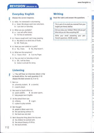 1A:
B:
2A:
B:
3A:
B:
g
bel
bea
bea
bec
beg
bite
blor
brer
brir
bu il
bur
bur
buy
lca
n
j cat,
ich
o
¡con
l.o,
l.r.
I
de¿
i¿ iq
l¿"
lar.
lo*
ldrir
lo'"
l"'
lfa
ll
lfee
I fee
I
rsr
lrin,
I
rlv
lfor
lro'
lfor
lu.
ln.
lorv
lé"
Inu
ln"
in,
lm
I
t'' it
lho
ln'
lo'
lo'.
H
E
Everyday English
Choose the correct response.
Hello. l'm interested in volunteering.
a Great. We always want new volunteers.
b I can start on Saturday.
When are you available?
a I can sell raffle tickets.
b l'm free at weekends.
I have a cough and I can't stop sneezing.
a My advice is to drink lots of fluids.
b 0K. Thank you.
Writing
Read the rubric and answer the questions.
This is part of an email you received from your
English pen-friend, Nathan.
Did you enjoy your holiday? Where did you go?
What did you do? Was everything OK?
Write your email answering your pen-
j'':T':T:':T l': :'l:'1'L _
A: Have you ever sailed on a yacht?
B: a Yes, I have. b No, they haven't.
A: What are the symptoms?
B: a lhaveafever b lcutmyfinger.
A: You can start on Saturday at 4 pm,
B: a OK, I will be there.
b Come in and ask for Jenny.
Listening
O you will hear an interview about a trip
to South Africa. For each question (1-5)
choose the best answer (4, I or C).
Ben is a
A university student. B a scientist.
C a sports player.
Ben went to South Africa to
A watch wildlife. B do water sports.
C help people learn English.
At the school there was
A a library. B a gym.
C a place to play outside.
Ben thought
A people in Balen were nice.
B life was boring without TV.
C the food was very bad.
Ben's favourite thing about the trip was
A the children he worked with.
B the natural beauty of Africa.
C the local animals.
112
www.frenglish.ru
 
