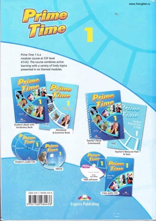 Prime Time 1 is a
modular course at CEF level
A1/A2. The course combines active
learning with a variety of lively topics
presented in six themed modules.
Student's Book with
Vocabulary Bank
:i,r??:...,-...
WOrkbOOk
& Grammar Book
Teacher's Resource Pack
& Tests
lsBN 978-1 -7 BC9S-443-8
, ilil Jtlil J lil[lfllllllill
f*->.
ii':f_:
.¿
t ¡ i ,'i J 5 ! i - :
i:*' i-; i-.¿*j.=-*1.n,,.*.."
¡
._-.!:r-j¡ -..
;:l-.-+"li
i : ! ¡ . ¿ é-
g --:+..
-w'
Class audio CDs
I
,PLJX.
www.frenglish.ru
 