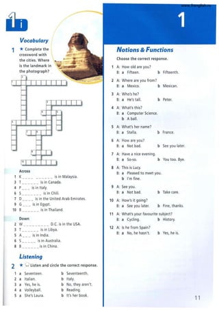 Vocabulary
1 * Complete the
crossword with
the cities. Where
is the landmark in
the photograph? .
4
Across
1 K __ _ ___ is in Malaysia.
3 T ______ is in Canada.
4 P___ is in Italy.
6 S___ _ ___ is in Chili.
7 D is in the United Arab Emirates.
9 G___ is in Egypt.
10 B______ is in Thailand.
Down
2 W _______ _ _ D.e. is in the USA.
3 T___ _ __ is in Libya.
5 A is in India.
6 S_____ is in Australia.
S B___ _ __ is in China.
Listening
2 * 0 listen and circle the correct response.
1 a Seventeen. b Seventeenth.
2 a Italian. b Italy.
3 a Yes, he is. b No, they aren'.
4 a Volleyball. b Reading.
5 a She's Laura. b It's her book.
1
2
3
4
5
6
7
S
9
10
11
12
Notions & Functions
Choose the correct response.
A: How old are you?
B: a Fifteen. b Fifteenth.
A: Where are you from?
B: a Mexico. b Mexican.
A: Who's he?
B: a He's tall. b Peter.
A: What's this?
B: a Computer Science.
b A ball.
A: What's her name?
B: a Stella. b France.
A: How are you?
B: a Not bad. b See you later.
A: Have a nice evening.
B: a So-so. b You too. Bye.
A: This is Lucy.
B: a Pleased to meet you.
b I'm fine.
A: See you.
B: a Not bad. b Take care.
A: How's it going?
B: a See you later. b Fine, thanks.
A: What's your favourite subject?
B: a Cycling. b History.
A: Is he from Spain?
B: a No, he hasn'. b Yes, he is.
11
www.frenglish.ru
 