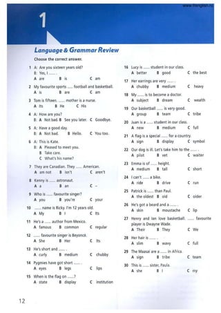 Language & Grammar Review
Choose the correct answer.
1 A: Are you sixteen years old? 16 LUcy is ...... student in our class.
B: Yes, I . A better B good C the best
A are B is C am
17 Her earrings are very ...... .
2 My favourite sports ..... football and basketball. A chubby B medium C heavy
A is Bare C am
18 My ...... is to become a doctor.
3 Tom is fifteen ....... mother is a nurse. A subject B dream C wealth
A Its B He C His
19 Our basketball ...... is very good.
4 A: How are you? A group B team C tribe
B: A Not bad. B See you later. C Goodbye.
20 Juan is a ...... student in our class.
5 A: Have a good day. A new B medium C full
B: A Not bad. B Hello. C You too.
21 A flag is a special ...... for a country.
6 A: This is Kate. A sign B display C symbol
B: A Pleased to meet you.
B Take care.
C What's his name?
22 Our dog is ill. Let's take him to the ...... .
A pilot B vet C waiter
7 They are Canadian. They ..... American.
23 Emma is of ..... height.
A medium B ta ll C short
A am not B isn't C aren't
24 I can't ...... a bike.
8 Kenny is ...... astronaut.
A ride B drive C run
A a B an C -
9 Who is ...... favourite singer?
A you B you're C your
25 Patrick is ...... than Paul.
A the oldest Bold C older
10 ...... name is Ricky. I'm 12 years old.
A My B I C Its
26 He's got a beard and a ...... .
A skin B moustache Clip
11 He's a ...... author from Mexico.
A famous B common C regular
27 Henry and lan love basketball. ...... favourite
player is Dwayne Wade.
A Their B They C We
12 ...... favourite singer is Beyonce.
A She B Her C Its
28 Her hair is
A slim B wavy C full
13 He's short and ...... .
A curly B medium C chubby
29 The Maasai are a ...... in Africa.
A sign B tribe C team
14 Pygmies have got short ...... .
A eyes B legs Clips
30 This is ..... sister, Paula.
A she B I C my
15 When is the flag on ......?
A state B display C institution
12
www.frenglish.ru
 