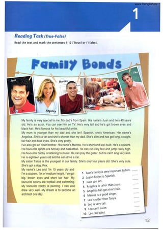ReQding TQsk (True-Fa/se)
Read the text and mark the sentences 1-10 T(true) or F(false).
11'
MarcOsl'_....
My family is very special to me. My dad's from Spain. His name's Juan and he's 40 years
old. He's an actor. You can see him on TV. He's very tall and he's got brown eyes and
black hair. He's famous for his beautiful smile.
My mum is younger than my dad and she isn't Spanish, she's American. Her name's
Angelica. She's a vet and she's shorter than my dad. She's slim and has got long, straight,
fair hair and blue eyes. She's very pretty.
I've also got an older brother. His name's Marcos. He's short and well-built. He's a student.
His favourite sports are hockey and basketball. He can run very fast and jump really high.
His favourite hobby is listening to music. He can play the guitar, but he can't sing very well.
He is eighteen years old and he can drive a car.
My sister Tanya is the youngest in our family. She's only four years old. She's very cute.
She's got a dog, Rex.
My name's Leo and I'm 15 years old and
I'm a student. I'mof medium height. I've got
big, brown eyes and short fair hair. My
favourite sports are football and swimming.
My favourite hobby is painting. I can also
draw very well. My dream is to become an
architect one day.
1 Juan's family is very important to him.
2 Juan's father is Spanish.
3 Juan can act.
4 Angelica is taller than Juan.
S Angelica has got short hair.
6 Marcos is a good singer.
7 Leo is older than Tanya.
8 Leo is very tall.
9 Leo can't swim
10 Leo can paint.
, ......
,......
" .....
13
www.frenglish.ru
 