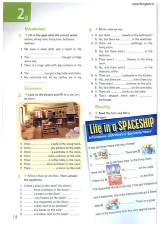 14
•
Vocabulary
1 *Fill in the gaps with the correct word:
kitchen, dining room, living room, bothroom,
bedroom.
1 We have a small bath and a toilet in the
2 The ......................................... has got a fridge
and a sink.
3 There is a huge sofa with big cushions in the
4 The ................... has got a big table and chairs.
S My wardrobe and all my clothes are in my
Grammar
2 *Look at the picture and fill in is, are, isn't
or aren't.
1 There ........................ a sofa in the living room.
2 There ........................ any posters on the walls.
3 There ......................... a wardrobe in the room.
4 There .................... some cushions on the sofa.
S There ..................... a coffee table in the room .
6 There .................. some armchairs in the room.
7 There ............................... a mirror on the wall.
Fill in Is there or Are there. Then, answer
the questions.
Is there a chair in the room? Yes, there is.
2 .... ....... three armchairs in the room? ......... .. .
3 .... ....... a carpet on the floor? ........... .
4 .......... .. any flowers on the table? ........... .
S ... ........ any magazines on the floor? .. ......... .
6 ......... .. a desk next to an armchair? ........... .
7 ........... any books on the sofa? ........... .
8 ...... ..... a window next to the table? ........... .
4 * Fill in: some or any.
A: Are there .............. towels in the bathroom?
s: No, but there are .............. in the wardrobe.
2 A: There are ..................... paintings in the
living room.
S: Yes, but there aren't ....................... in the
bedroom.
3 A: There aren't .............. flowers in the living
room.
S: No, and there aren't ...................... in the
bedroom, either.
4 A: There are .............. cupboards in the kitchen.
S: Yes, and there are ...... ........ chairs there too.
S A: There aren't ............. cushions on the sofa.
S: No, but there are .............. on the armchairs.
6 A: There are .............. books on the table.
S: That's because there aren't .. ...
bookcases.
Reading
5 *Read the text and fill in
. hits of small
It has got three floors Wit 0
1) ~IQfllt. w ...... ·· . There are 2)
~ f t aoor In the living room ,
.. up to the ron .
s...····· .......
on the wailS .
m..··· .........
there are 3)
There is a 4) ~ c.. ····· ........ .
on the floor.
.----
. - bi It has got 3 bearoo
ms
hip House IS very g.
The Spaces
h ot a Romar
One of the bathrooms as g
and 2 bathrooms.
. There is a great
b..· .........
style 5)
l&I'--- ta
-ins from this very special house.
view of the moun
I
www.frenglish.ru
 