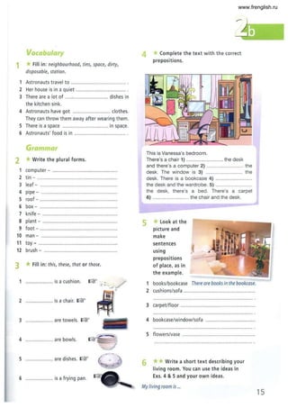 Vocabulary
1 *Fill in: neighbourhood, tins, space, dirty,
disposable, station.
Astronauts travel to ................. ............ ........ .
2 Her house is in a quiet ...................... .............
3 There are a lot of .....,......................... dishes in
the kitchen sink.
4 Astronauts have got ........................... clothes.
They can throw them away after wearing them.
5 There is a space ................... ............. in space.
6 Astronauts' food is in ..................................... .
Grammar
2 *Write the plural forms.
1 computer - .............................................
2 tin - ............................... ................
3 lea f - ........................................................
4 pipe - ..... .................................................
5 roof - ......................................................
6 box - .......................................................
7 knife - ........................................... .........
8 plant - ......................................................
9 foot - .. .....................................................
10 man - ....... ................................................
11 toy - .................. .....................................
12 brush - ....................................................
3 *Fill in: this, these, that or those.
1 .................... is a cushion.
2 .................... is a chair. roF
3 .. .................. are towels . roF
4 ... ............ .... are bowls.
5 .................... are dishes. roF
6 .................... is a frying pan.
4
5
Complete the text with the correct
prepositions.
This is Vanessa's bedroom.
There's a chair 1) ..... .................. the desk
and there's a computer 2) .... ............ the
desk. The window is 3) ........................... the
desk. There is a bookcase 4) ..........................
the desk and the wardrobe. 5) ...........................
the desk, there's a bed. There's a carpet
6) ........................... the chair and the desk.
*look at the
picture and
make
sentences
using
prepositions
of place, as in
the example.
1 books/bookcase There are books in the bookcase.
2 cushions/sofa ....................................................
3 carpet/floor ......................................................
4 bookcase/window/sofa ...................................
5 flowers/vase ....................................................
6 ** Write a short text describing your
living room. You can use the ideas in
Exs.4 & 5 and your own ideas.
My living room is ...
15
www.frenglish.ru
 