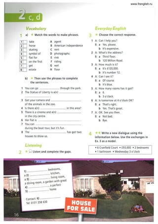 - -~.
,
.~
Vocabulary
1 a) *Match the words to make phrases.
[IT] take A agent
[IT] horse B American independence
[IT] skating C rent
[IT] symbol of D photographs
[IT] flat for E rink
[ID on the first F riding
[IT] get G wet
[IT] estate H floor
b) If Then use the phrases to complete
the sentences.
1 You can go .......................... through the park.
2 The Statue of Liberty is a(n) .................
3 Get your camera and ........................................
of the animals in the zoo.
4 Is there a(n) .................................. in this area?
S There is a cinema and a(n) ................................
in the city centre.
6 Her flat is ....................................................... .
7 You can ............................................................
during the boat tour, but it's fun.
S The ............................................... has got two
houses to show us.
Listening
2 *0 Listen and complete the gaps.
bedrooms,
1) ........................... . h
kltc en,
a 2) .......................
living room,
a 3) ..................... .
a di~ing room, a garden with great
4) ..........................., a perfect
home
5) ···.. ··· ..
contact: 6) ......................... .
Tel: 0131 258630
ayEng·
Choose the correct response.
1 A: Can I help you?
B: a Yes, please.
b It's expensive.
2 A: What's the address?
B: a Third floor.
b 120 Milton Road.
3 A: How much is it?
B: a It's £120,000.
b It's number 12.
4 A: Can I see it?
B: a Of course.
b It's blue.
S A: How many rooms has it got?
B: a 6.
b 3 o'clock.
6 A: Is tomorrow at 4 o'clock OK?
B: a That's right.
b Yes. That's great.
7 A: OK. See you then .
B: a Not bad.
b Bye.
4 ** Write a new dialogue using the
information below. Use the exchanges in
Ex. 3 as a model.
• 6 Cranfield Court • £93,000 • 2 bedrooms
• 1 bathroom • Wednesday 3 o'clock
www.frenglish.ru
 