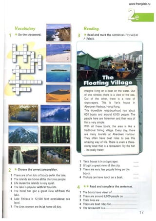 Vocabulary
1 *Do the crossword.
,,- 2
-I -
, 4 -
rs
--
- - , 2
-....
--
,,- c- c-
l '-
8
--
I' I - - - - - -
r' I 11
. - -
,
=
-- 4
2 *Choose the correct preposition.
1 There are often lots of boats on/in the lake.
2 The islands are home of/to the Uros people.
3 Life in/on the islands is very quiet.
4 The lake is popular with/of tourists.
5 The hotel has got a great view of/from the
lake.
6 Lake Titicaca is 12,500 feet over/above sea
level.
7 The Uros women are in/at home all day.
Reading
3 *Read and mark the sentences T (true) or
F(false).
Imagine living on a boat on the water. Out
of one window, there is a view of the sea.
Out of the other, there is a view of
skyscrapers. This is Van's house in
Aberdeen Harbour, Hong Kong.
This incredible neighbourhood has about
600 boats and around 6,000 people. The
people here are fishermen and their way of
life is very simple.
With all these boats, the area is like a
traditional fishing village. Every day, there
are many tourists at Aberdeen Harbour.
They often have boat rides to see this
amazing way of life. There is even a three-
storey boat that is a restaurant. Try the fish
- it's really fresh!
1 Van's house is in a skyscraper.
2 It's got a great view of the city.
3 There are very few people living on the
boats.
4 Visitors can have lunch on a boat.
4 **Read and complete the sentences.
1 The boats have views of.................................. .
2 There are around 6,000 people on .................. .
3 Their lives are ................................................. .
4 There are boat rides for. .................................. .
5 The restaurant is a........................................... .
17
www.frenglish.ru
 