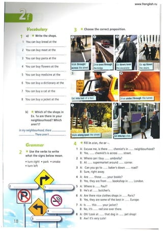 2
Vocabulary
1 a) *Write the shops.
You can buy bread at the
2 You can buy meat at the
3 You can buy pasta at the
4 You can buy flowers at the
5 You can buy medicine at the
6 You can buy a dictionary at the
7 You can buy a cat at the
8 You can buy a jacket at the
b) *Which of the shops in
Ex. 1a are there in your
neighbourhood? Which
aren't?
In my neighbourhood, there .....................
....................... There aren't ....................... .
Grammar
2 *Use the verbs to write
what the signs below mean.
• turn right • park • smoke
• turn left
3 *Choose the correct preposition.
4 *Fill in a/an, the or -.
1 A: Excuse me, is there ...... chemist's in ...... neighbourhood?
B: Yes, ... ... chemist's is across ...... street.
2 A: Where can I buy ...... umbrella?
B: At ...... supermarket around ...... corner.
3 A: Can you go to ...... baker's down ...... road?
B: Sure, right away.
4 A: Are ...... those ...... your books?
B: Yes, they are from ...... bookshop in ...... London.
5 A: Where is ...... Paul?
B: He's at ...... butcher's.
6 A: Are there nice clothes shops in ...... Pa ris?
B: Yes, they are some of the best in ...... Europe.
7 A: Is ...... this ...... your jacket?
B: No, it's ..... red one over there.
S A: Oh! Look at ...... that dog in ...... pet shop!
B: Aw! It's very cute!
www.frenglish.ru
 