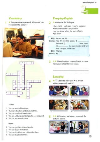 Vocabulary
1 *Complete the crossword. Which one can
you see in the picture?
1 2
1 1
I-
I-
,,- I-
[' [ I I
I-
I-
I- I-
,.,- I- I- , I I I I I
I- I- I-
7
I
'- I- '- I-
I' I I I I
I-
I-
~ I-
'-
Across
You can watch films there.
4 There are teachers and students there.
6 You can buy fresh bread there.
7 You can eat burgers and chips at a ...... restaurant.
8 . You can buy animals there.
Down
2 You can go there to send emails.
3 You can buy T-shirts there.
5 You can drink hot and cold drinks there.
6 You can buy books there.
Everyday English
2 *Complete the dialogue.
• turn right • walk past • you're welcome
• next to the baker's on your left
• do you know where the post office is
• go down
Billy: Excuse me, 1) ..............................?
Jessica: Yes. It's in Mills Street. 2) .................... ..
here and 3) .......................... Dame Street.
4) .. .... .... ......... the supermarket and turn
left. The post office is 5) .... .................... .
Billy: Thanks!
Jessica: 6) ................................... .
3 ** Give directions to your friend to come
from your school to your house.
Listening
4 *0 listen to dialogues A-D. Which
picture does each match?
5
1 .............................. 2
**Write short exchanges to match the
pictures below.
19
www.frenglish.ru
 