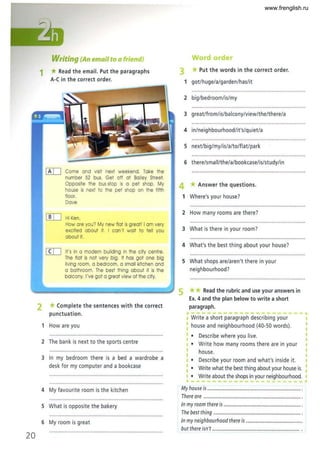 20
Writing (An emQiI to Qfriend)
1 *Read the email. Put the paragraphs
A-C in the correct order.
[K[J Come and visit next weekend. Take the
number 52 bus. Get olf at Bailey S
treet.
Opposite the bus stop is 0 pet shop. My
house is next to the pet shop on the fifth
floor.
Dove
[!IJ Hi Ken.
How are you? My new flat is great! I om very
excited about it. I can't wait to tell you
about it.
[ID It's in 0 modern building in the city centre.
The flat Is not very big. It has got one big
living room, 0 bedroom, a small kitchen and
o bathroom. The best thing about it is the
balcony. I've got a great view of the city.
2 *Complete the sentences with the correct
punctuation.
1 How are you
2 The bank is next to the sports centre
3 In my bedroom there is a bed a wardrobe a
desk for my computer and a bookcase
Word orde
3 * Put the words in the correct order.
1 got/huge/a/garden/has/it
2 big/bedroom/is/my
3 great/from/is/balcony/view/the/there/a
4 in/neighbourhood/it's/quiet/a
5 next/big/my/is/a/to/flat/park
6 there/sma II/the/a/bookcase/is/study/in
4 *Answer the questions.
1 Where's your house?
2 How many rooms are there?
3 What is there in your room?
4 What's the best thing about your house?
5 What shops are/aren't there in your
neighbourhood?
5 **Read the rubric and use your answers in
Ex. 4 and the plan below to write a short
paragraph.
p-- - - -,.
I Write a short paragraph describing your
I house and neighbourhood (40-50 words).
• Describe where you live.
• Write how many rooms there are in your
house.
• Describe your room and what's inside it.
I · Write what the best thing about your house is.
I · Write about the shops in your neighbourhood.
•
4 My favourite room is the kitchen My house is .......................................................................... ,
There are ............................................................................. ,
5 What is opposite the bakery In my room there is ............................................................. .
The best thing ..................................................................... .
6 My room is great In my neighbourhood there is .............................................
but there isn't ..................................................................... .
www.frenglish.ru
 