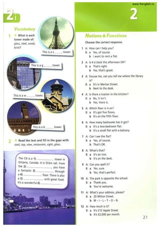 1
Vocabulary
What is each
tower made of:
glass, steel, wood,
brick?
Thisisas tower.
2 * Read the text and fill in the gaps with:
steel, tap, view, restaurant, sight, glass.
The CN is a 1) ..................... tower in
Ontario, Canada. It is 553m tall. From
the 2) ................................, you have
a fantastic 3) ....................... through
a 4) ........................ floor. There is also
a 5) ........... ............... with great food.
It's a wonderful 6) ......................... .
Notions & Functions
Choose the correct response.
1 A: How can I help you?
B: a Yes, of course.
b I want to rent a flat.
2 A: Is 4 o'clock this afternoon OK?
B: a That's right.
b Yes, that's great.
3 A: Excuse me, can you tell me where the library
is?
B: a It's in Merton Street.
b Next to the desk.
4 A: Is there a toaster in the kitchen?
B: a No, it isn't.
b Yes, there is.
5 A: Which floor is it on 7
B: a It's got five floors.
b It's on the fifth floor.
6 A: How many bedrooms has it got?
B: a It's a two-bedroom flat.
b It's a small flat with a balcony.
7 A: Can I see the flat?
B: a Yes, of course.
b That's OK.
8 A: What's that?
B: a It's an iron.
b It's on the desk.
9 A: Can you spell it?
B: a Yes, sure.
b Yes, that's perfect.
10 A: The park is opposite the school.
B: a Thank you.
b You're welcome.
11 A: What's your address, please7
B: a 20 Milton Street.
b M - I - L- T- 0 - N.
12 A: How much is it?
B: a It's 212 Apple Street.
bit's £2,000 per month.
21
www.frenglish.ru
 