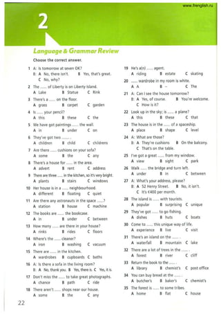 Language &Grammar Review
(hoose the correct answer.
1 A: Is tomorrow at seven OK?
B: A No, there isn't. B Yes, that's great.
( No, why?
2 The ...... of Liberty is on Liberty Island.
A Lake B Statue (Rink
3 There'sa ...... on the floor.
A grass B carpet ( garden
4 Is ...... your pencil?
A this B these ( the
5 We have got paintings ...... the wall.
A in B under (on
6 They've got two ........
A children B child ( childrens
7 Are there ...... cushions on your sofa?
A some B the ( any
8 There's a house for ...... in the area.
A advert B rent ( address
9 There are three ...... in the kitchen, so it's very bright.
A plants B stairs ( windows
10 Her house is in a ...... neighbourhood.
A different B floating (quiet
11 Are there any astronauts in the space ......?
A station B house (machine
12 The books are ...... the bookcase.
A in B under (between
13 How many ...... are there in your house?
A rinks Brides ( floors
14 Where's the ...... cleaner?
A iron B washing ( vacuum
15 There are ...... in the kitchen.
A wardrobes B cupboards ( baths
16 A: Is there a sofa in the living room?
B: A No, thank you. B Yes, there is. ( Yes, it is.
17 Don't miss the ...... to take great photographs.
A chance B path ( ride
18 There aren't ...... shops near our house.
A some B the ( any
22
19 He's a(n) ...... agent.
A riding B estate ( skating
20 ...... wardrobe in my room is white.
A A B - ( The
21 A: Can I see the house tomorrow?
B: A Yes, of course.
( How is it?
B You're welcome.
22 Look up in the sky; is ...... a plane?
A this B these (that
23 The house is in the ...... of a spaceship.
A place B shape (level
24 A: What are those?
B: A They're cushions B On the balcony.
( That's on the table.
25 I've got a great ...... from my window.
A view B sight (park
26 Walk ...... the bridge and turn left.
A under B in ( between
27 A: What's your address, please?
B: A 52 Henry Street. B No, it isn't.
( It's €400 per month.
28 The island is ...... with tourists.
A popular B surprising ( unique
29 They've got ...... to go fishing.
A dishes B huts ( boats
30 (ome to ...... this unique way of life.
A experience B live ( visit
31 There's an island on the .......
A waterfall B mountain ( lake
32 There are a lot of trees in the .......
A forest B river ( cliff
33 Return the book to the ...... .
A library B chemist's ( post office
34 You can buy bread at the .......
A butcher's B baker's ( chemist's
35 The forest is ...... to some tribes.
A home B flat ( house
www.frenglish.ru
 