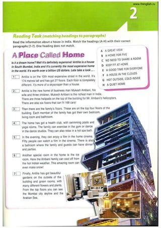 Reading Task (matching headings to paragraphs)
Read the information about a house in India. Match the headings (A-H) with their correct
paragraphs (1-7). One heading does not match.
Is it a dream home? Well it's definitely expensivel Antilia is a house
in South Mumbai, India and it's currently the most expensive home
in the world. It's worth over a billion US dollars. Lets take a look ....
CID Antilia is on the 10th most expensive street in the world. It's
174 metres tall and has got 27 floors. Each floor is completely
different. It's more of a skyscraper than a house.
[I[] Antilia is the new home of business man Mukesh Ambani, his
A A GREAT VIEW
B A HOME FOR FIVE
C NO NEED TO SHARE A ROOM
D KEEP FIT AT HOME
E A GOOD TIME FOR EVERYONE
f A HOUSE IN THE CLOUDS
G HOT OUTSIDE, COLD INSIDE
H A QUIET HOME
wife and three children. Mukesh Ambani is the richest man in India.
There are three helipads on the top of the building for Mr. Ambani's helicopters.
There are also six floors that can fit 168 cars!
[I[J Then there are the family's floors. These are on the top four floors of the
building. Each member of the family has got their own bedroom,
living room and bathroom.
[I[J The home has got a health club, with swimming pools and
yoga rooms. The family can exercise in the gym or dance
in the dance studios. They can also relax in a hot spa bath.
[ill In the evening, they can enjoy a film in the home cinema.
Fifty people can watch a film in the cinema. There is also
a ballroom where the family and guests can have dinner
and parties.
[iD Another special room in the home is the ice
room. Here the Ambani family can cool off from
the hot Indian weather. This amazing room can
even make snow!
LzIJ Finally, Antilia has got beautiful
gardens on the outside of the
building and green rooms, with
many different flowers and plants.
From the top floors you can see
the Mumbai city skyline and the
Arabian Sea.
www.frenglish.ru
 