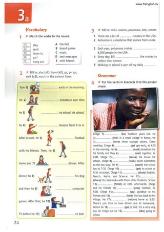 Vocabulary 3 * Fill in: milks, routine, poisonous, bite, venom.
1 *Match the verbs to the nouns. 1 There are a lot of ................ snakes in the USA.
2 Antivenin is a medicine that comes from snake
[IT] play A the Net
[IT] send B board games 3 Each year, poisonous snakes .. .. .. .......................
[IT] listen to C muSIC 8,000 people in the USA.
[IT] surf D text messages 4 Every day, Bill ............................. the snakes to
[IT] hang out E with friends col lect their venom.
5 Walking to school is part of my daily .....
2 *Fill in: play (x2), have (x3), go, get up,
walk (x3), watch in the correct form. Grammar
4 *Put the verbs in brackets int o t he present
Tom 1) ............" .. .. . early in the morning.
He 2) .............. .... .. .. breakfast and then
he 3) .. .. ......"".. ..... to school. At school,
he 4)
Chege 1) ............... .. (be) fourteen years old. He
After school, he 5) ...... ............... football 2) ................. (live) in a small village in Kenya. He
3) .. .......... ..... (have) three younger sisters. Every
weekday, Chege 4) ................. (get up) early, at 4:30
with his friends. Then, he 6)
in the morning. He 5) ................. (cook) breakfast for
his family and they 6) ................. (eat) together. At
6:00, Chege 7) ................. (leave) his house for
home and 7) .. .. .............. .. dinner. After
school. Chege 8) ................. (walk) seven kilometres
to the bus stop. He 9) ................. (catch) the school
bus at 7:30. Chege 10) .... ............. (get) to school at
9:30. At school, Chege 11) ................. (study) English,
dinner, he 8) .. ...... ... his dog French, Maths, and Science. He 12) ................ .
(share) his class books with three other students. School
13) .......... .. ..... (finish) at 4:00. Afterwards, Chege
and then he 9) ................ .... computer and his friends 14) ................. (play) football. At
5:00, Chege 15) .............. ... (say) goodbye to his
friends and 16) ........ .. ....... (take) the bus back to his
games. After that, he 10)
village. He 17) .......... ....... (return) home at 8:30.
There's just time to have dinner and do homework,
before he 18) .......... .. ..... (go) to bed. It's a very long
day for Chege but he 19) ................. (like) going to
TV before he 11) ~>41 ~ ..................... to bed. school.
24
www.frenglish.ru
 