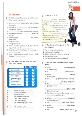 1
Vocabulary
* Fill in: catch, office, outdoors, wildlife, dawn,
shifts, keep, tiring, nature.
A .............. ........... photographer takes pictures
of ani mals.
2 You have to .......................... still so you don't
frighten the animals.
3 ..................... is the first light of the morning.
4 Most people who do ............... .. .. work start
at 9 am.
5 A lot of people .... ... the tube to
get to work.
6 Gardeners work .......... .... .......... .. ....................
or in greenhouses.
7 Nathan likes his job because it allows him to
enjoy t he beauty of ....................
8 My brother works long hours. He has a very . .
...................... job.
9 Factory workers don't normally have a 9-5 job.
They work .......................
2 * Look at the table. Fill in do, does. Then
write short answers.
get up early
live in a house
1 .......... Bob get up early? ........
2 ........ Karen go to the gym? ..
3 ........... Bob like Science? ...................
4 ........... Bob and Karen have a pet? ..
5 ........... Karen live in a house? ..
6 Karen get up early?
7 Bob and Karen play the guitar?
8 Bob go to the gym? ..................
3 * Fill in: at, in, on .
1) . ... Saturdays. I get up early
and have a shower. Then. I go to dance
class 2) ................ 9:00. 3) ......... the
afternoon. I go to the mall with my friends.
4) ........... ...." the evening. I watch a
DVD. 5) ........ . .... .. . Sundays. I help my
mum with the chores. Then.
6) ................ middoy. we visit my
t 7) the evening.
grondparen s. ..... . ...
I do my homework and then watch TV. I
go to bed 8) ................... 10:00.
4 * Put the adverb offrequency in the
correct place.
I go to the gym. (sometimes)
2 I get up early. (usually)
3 Steven helps with the chores. (always)
4 Maria is late. (never)
5 I go shopping with my mum. (often)
5 * Put the verbs in brackets in the present
simple.
A: What ....... (you/usually/do)
in the evening?
B: I ............... ........... (watch) a DVD.
2 A: When ................................... ......... (he/go)
to the gym?
B: He ............ (go) on Wednesday evenings.
3 A: .............. .............. .. (he/play) the guitar?
B: No, he ......
(play) the violin.
4 A:
TV in the evening?
B: No, she .....
.. . He ..................
.................... (she/watch)
.. ... She usually ............
............... (surf) the Net.
5 A: What ........................................... (they/do)
on Saturday nights?
B: They ............................. (go) to the cinema.
6 A: When ......
for school?
B: We ....
.................. (youJleave)
..... (catch) the bus at 8:30.
25
www.frenglish.ru
 