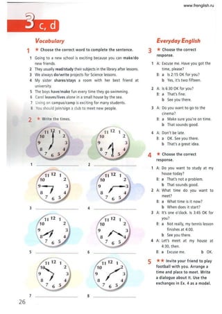 26
Vocabulary
1 * Choose the correct word to complete the sentence.
1 Going to a new school is exciting because you can make/do
new friends.
2 They usually read/study their subjects in the library after lessons.
3 We always do/write projects for Science lessons.
4 My sister shares/stays a room with her best friend at
university.
5 The boys have/make fun every time they go swimming.
6 Carol leaves/lives alone in a small house by the sea.
7 Living on campus/camp is exciting for many students.
8 You should join/sign a club to meet new people.
2 *Write the times.
•
:Ol1} 1
76 5
1 ........................................ 2 ........................................
1
I
7 6
3 ........................ ............. 4 ...
5 ............................. 6 ..................................... .
11 12 1
10/.
9 3
8 4
76 5
7 ......................... .............. 8 ................ ...........
Everyday English
3 *Choose the correct
response.
1 A: Excuse me. Have you got the
time, please?
B: a Is 2:15 OK for you?
b Yes, it's two fifteen .
2 A: Is 6:30 OK for you?
B: a That's fine.
b See you there.
3 A: Do you want to go to the
cinema?
B: a Make sure you 're on time.
b That sounds good.
4 A: Don't be late.
B: a OK. See you there.
b That's a great idea.
4 *Choose the correct
response.
1 A: Do you want to study at my
house today?
B: a That's not a problem.
b That sounds good.
2 A: What time do you want to
meet?
B: a What time is it now?
b When does it start?
3 A: It's one o'clock. Is 3:45 OK for
you?
B: a Not really, my tennis lesson
finishes at 4:00.
b See you there.
4 A: Let'S meet at my house at
4:30, then .
B: a Excuse me. b OK.
5 ** Invite your friend to play
football with you. Arrange a
time and place to meet. Write
a dialogue about it. Use the
exchanges in Ex. 4 as a model.
www.frenglish.ru
 
