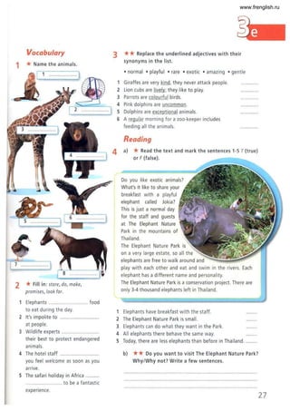 Vocabulary
1 * Name the animals.
1 .................... 1
2 *Fill in: stare, do, make,
promises, look for.
1 Elephants ..... .. .... food
to eat during the day.
2 It's impolite to ..................
at people.
3 Wildlife experts ...................
their best to protect endangered
animals.
4 The hotel staff
you feel welcome as soon as you
arrive.
5 The safari holiday in Africa ..
.. ............ ........... to be a fantastic
experience.
3 ** Replace the underlined adjectives with their
synonyms in the list.
• normal • playful • rare • exotic • amazing • gentle
1 Giraffes are very kind, they never attack people.
2 Lion cubs are lively; they like to play.
3 Parrots are colou rful birds.
4 Pink dolphins are uncommon.
5 Dolphins are exceptional animals.
6 A regula r morning for a zoo-keeper includes
feeding all the animals.
Reading
4 a) *Read the text and mark the sentences 1-5 T (true)
or F (false).
Do you like exotic animals?
What's it like to share your
breakfast with a playful
elephant called Jokia?
This is just a normal day
for the staff and guests
at The E
lephant Nature
Park in the mountains of
Thailand.
The Elephant Nature Park is
on a very large estate, so all the
elephants are free to walk around and
play with each other and eat and swim in the rivers. E
ach
elephant has a different name and personality.
The Elephant Nature Park is a conservation project. There are
only 3-4 thousand elephants left in Thailand.
Elephants have breakfast with the staff.
2 The Elephant Nature Park is small.
3 Elephants can do what they want in the P
ark.
4 All elephants there behave the same way.
5 Today, there are less elephants than before in Thailand.
b) ** Do you want to visit The Elephant Nature Park?
Why/Why not? Write a few sentences.
27
www.frenglish.ru
 