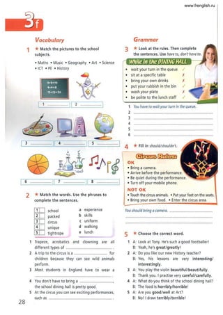 28
Vocabulary
1 *Match the pictures to the school
subjects.
• Maths • Music • Geography • Art • Science
• ICT • PE • History
5+5=10 I
4.4=8
15+15=30
1 .................... [[ 2 ...... .....
3 .................... [,--I_
4 _ _-----'11 S .................. 1
o 0"
00 ~ ~pr~
6 ......... ...... 11 7 ................. 11 8 . ···· .. 1
2 *Match the words. Use the phrases to
complete the sentences.
[IT] school a experience
[IT] packed b skills
[IT] circus c uniform
[IT] unique d walking
[IT] tightrope e lunch
1 Trapeze, acrobatics and clowning are all
different types of ...................................
2 A trip to the circus is a ............................... for
children because they can see wild animals
perform.
3 Most students in England have to wear a
4 You don't have to bring a ..............................,
the school dining hall is pretty good.
S At the circus you can see exciting performances,
such as ............ .................................. .
Grammar
3 *look at the rules. Then complete
the sentences. Use have to, don't have to.
• wait your turn in the queue
• sit at a specific table
• bring your own drinks X
• put your rubbish in the bin I
• wash your plate X
• be polite to the lunch staff I
1 You have to wait your turn in the queue.
2 .......................................................................
3 ......................,..................................................
4 ........................................................................
S
6 .........................................................................
4 *Fill in should/shouldn't.
OK
• Bring a camera.
• Arrive before the performance.
• Be quiet during the performance.
• Turn off your mobile phone.
NOT OK
• Touch the circus animals.• Put your feet on the seats.
• Bring your own food.• Enter the circus area.
You should bring a camera. .......................................
5 *Choose the correct word ,
1 A: look at Tony. He's such a good footballer!
B: Yeah, he's great/greatly!
2 A: Do you like our new History teacher?
B: Yes, his lessons are very interesting/
interestingly.
3 A: You play the violin beautiful/beautifully.
B: Thank you. I practise very careful/carefully.
4 A: What do you think of the school dining hall?
B: The food is horribly/horrible!
S A: Are you good/well at Art?
B: No! I draw terribly/terrible!
www.frenglish.ru
 