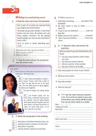 Writing (an email giving news)
1 *Read the rubric and answer the questions.
r--------------------
I This is part of an email you received from
I your English pen-friend Sandra.
"My family has got seven members. I have three
brothers and two sisters. My brothers and I go
I hiking together sometimes. We like playing
: football together, too. Have you got a big family?
I What's it like?"
: Write an email to Sandra describing your I
I family. I
.--------------- -----~
1 What does the rubric ask you to write? ...
2 Who is going to read it? ...." ..." ...." .....,.....,"'".
3 What is it about? """.""""""".",,.......,,......,, ..
2 *Read the email and put the paragraphs
into the correct order.
[!IJ I don't have any brothers or sisters. I
have a cousin, Tracey, who's like a sister to
me. She's my age and we are in the same
class. We love doing sports or going jogging.
We often go out together.
[IIJ Hi! How're things? Your family sounds
great.
[QIJ My family's great, too. My
mum, Jenny, is 40 years old and works
as a teacher. She can speak English
and French and she's agreat cook. My
dad, Alfred, is 45 years old and he's a
pilot. He works long hours, so we
don't see him very often.
3 *Match the paragraphs to the headings.
ITD description of brothers/sisters/cousins, etc.
[ID opening remarks; comment on last email
CID description of parents
30 [!IJ closing remarks; request to write back
4 *Fill in: and, but, or.
1 Kathy likes swimming, .............. she doesn't like
basketball.
2 My sister wants to stay at home
watch TV.
3 I have to do my homework .......". "" walk the
dog later,
4 Robert wants to be a doctor .......... '" a teacher,
5 I don't have any brothers, """""..... I have two
sisters.
5 a) * Read the rubric and answer the
questions.
--------------------,
Write an email to your pen-friend about your I
family. I
• Say how many brothers and/or sisters
you have.
• Say what your parents' jobs are.
• Mention another fami ly member,
• Ask your friend to write back.
-------------------_.
1 How many people are there in your family?
2 What are their names?
3 How old are they?
4 What do they do?
b) ** Use the rubric and your answers
in Ex. Sa to write an email to your pen-
friend about your family (50-80 words).
You can use Julia's email as a model.
Dear ......... ""...........,
I hope you're OK...." ................"",,...................
My family" ........ """............. """ ................ " ......
Have to go now ........... """....... ""......."
Yours,
www.frenglish.ru
 