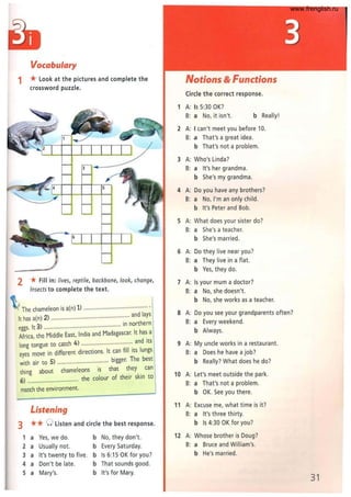 Vocabulary
1 * look at the pictures and complete the
crossword puzzle.
2 *Fill in: lives, reptile, backbone, look, change,
insects to complete the text.
~ The chameleon is a(n) 1) ........................................ .
It has a(n) 2) ................................................. and lays
eggs. It 3) ................................................ in northern
Africa, the Middle East, India and Madagascar. It has a
long tongue to catch 4) ...........................:..... and its
eyes move in different directions. It can fill Its lungs
with air to 5) ................................ bigger. The best
thing about chameleons is that they can
6) ................................ the colour of their skin to
match the environment.
Listening
3 ** 0 listen and circle the best response.
1 a Yes, we do.
2 a Usually not.
3 a It's twenty to five.
4 a Don't be late.
S a Mary's.
b
b
b
b
b
No, they don't.
Every Saturday.
Is 6:15 OK for you?
That sounds good.
It's for Mary.
Notions & Functions
Circle the correct response.
1 A: Is 5:30 OK?
B: a No, it isn't. b Really!
2 A: I can't meet you before 10.
B: a That's a great idea.
b That's not a problem.
3 A: Who's linda?
B: a It's her grandma.
b She's my grandma.
4 A: Do you have any brothers?
B: a No, I'm an only child.
b It's Peter and Bob.
S A: What does your sister do?
B: a She's a teacher.
b She's married.
6 A: Do they live near you?
B: a They live in a flat.
b Yes, they do.
7 A: Is your mum a doctor?
B: a No, she doesn't.
b No, she works as a teacher.
8 A: Do you see your grandparents often?
B: a Every weekend.
b Always.
9 A: My uncle works in a restaurant.
B: a Does he have a job?
b Really? What does he do?
10 A: let's meet outside the park.
B: a That's not a problem.
b OK. See you there.
11 A: Excuse me, what time is it?
B: a It's three thirty.
b Is 4:30 OK for you?
12 A: Whose brother is Doug?
B: a Bruce and William's.
b He's married.
31
www.frenglish.ru
 