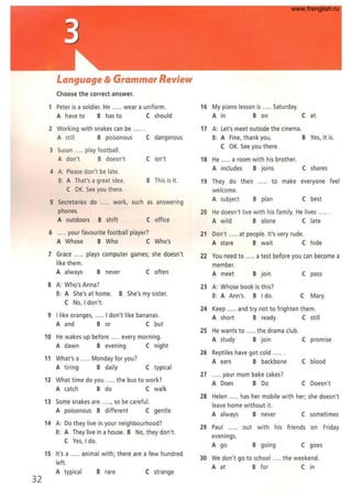 32
Language & Grammar Review
Choose the correct answer.
1 Peter is a soldier. He ...... wear a uniform.
A have to B has to C should
2 Working with snakes can be .. .
A still B poisonous C dangerous
3 Susan ..... play football.
A don't B doesn't C isn't
4 A: Please don't be late.
B: A That'sa great idea. B This is it.
C OK. See you there.
5 Secretaries do ..... work, such as answering
phones.
A outdoors B shift C office
6 ..... your favourite football player?
A Whose B Who C Who's
7 Grace ..... plays computer games; she doesn't
like them.
A always B never C often
8 A: Who's Anna?
B: A She's at home. B She's my sister.
C No, I don't.
9 I like oranges, ..... I don't like bananas.
A and B or C but
10 He wakes up before . every morning.
A dawn B evening C night
11 What's a ..... Monday for you?
A tiring B daily C typical
12 What time do you .. ... the bus to work?
A catch B do C walk
13 Some snakes are .. ..., so be careful.
A poisonous B different C gentle
14 A: Do they live in your neighbourhood?
B: A They live in a house. B No, they don't.
C Yes, I do.
15 It's a .. ... animal with; there are a few hundred
left.
A typical B rare C strange
16 My piano lesson is .. ... Saturday.
A in B on C at
17 A: Let's meet outside the cinema.
B: A Fine, thank you. B Yes, it is.
C OK. See you there.
18 He ..... a room with his brother.
A includes B joins C shares
19 They do their ..... to make everyone feel
welcome.
A subject B plan C best
20 He doesn't live with his family. He lives ......
A wild B alone C late
21 Don't ..... at people. It's very rude.
A stare B wait Chide
22 You need to ..... a test before you can become a
member.
A meet B join C pass
23 A: Whose book is this'
B: A Ann's. B I do. C Mary.
24 Keep ..... and try not to frighten them.
A short B ready C still
25 He wants to ..... the drama club.
A study B join C promise
26 Reptiles have got cold
A ears B backbone C blood
27 ..... your mum bake cakes?
A Does B Do C Doesn't
28 Helen .. ... has her mobile with her; she doesn't
leave home without it.
A always B never C sometimes
29 Paul out with his friends on Friday
evenings.
A go B going C goes
30 We don't go to school .. ... the weekend.
A at B for C in
www.frenglish.ru
 