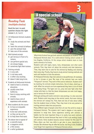 Reading Task
(multiple choice)
Read the text. In each
question choose the right
answer A, B, Cor 0:
1 At Hollywood Animals students
first
A study the animals and their
lives.
B teach the animals to behave.
C give the animals food.
D take care of the animals.
2 Well-trained animals
A get nervous in front of a
camera.
B can perform special acts.
C are always happy.
D sometimes fight their trainers.
3 Training animals
A is very safe.
B is not easy work.
C is often very exciting.
D doesn't take long to do.
4 Students at Hollywood Animals
A need to have a university
education.
B usually come from
California.
C have to enjoy working with
animals.
D need to have a lot of
experience with animals.
5 Most students do the course
A to have an enjoyable
experience.
B to be near wild animals.
C so they can be on TV.
D to help them find work.
6 The above text is typical of
A a scientific book.
B a magazine article.
C a film review.
D a safari guidebook.
What kind of school has got both animals and people as students?
Hollywood Animals does. It's a wild animal training school outside of
Los Angeles, California. At this unique school students learn to train
exotic animals of 011 kinds.
Students work with tigers, bears, lions, chimpanzees and other exotic
animals. First, they learn 011 about the animals and their behaviour.
Then, they learn how to care for the animals by feeding and cleaning
them every day. Finally, they have to study animal training methods and
work with teachers to train the animals.
At Hollywood Animals, they train animals to be performers, for example,
to be in circuses or zoos. But most of the animals here are really
"Hollywood" animals. They work in films and on television. Students start
by teaching the animals simple instructions, like sit down, stand up, or
walk. When the animals are more experienced they learn to do all kinds
of amazing things. The tigers can run, jump and even fight when their
trainer tells them to. And the clever chimpanzees can even look happy,
sad or nervous for the camera!
Although working with exotic animals is very exciting, it is also very hard
work. Students work long days at the animal centre. And even training
the animals isn't always fun. First, there are lots of rules about safety
that the students have to follow. Then, they have to be very patient as
training animals takes time and practice.
Many different types of people come from 011 over the world to study at
Hollywood Animals. The students don't need a degree or any special
education to study here. Some experience working with animals is
helpful, but the most important thing is to really love exotic animals.
People take the course because they want to find a job working closely
with animals. Some students become animal trainers for film and TV.
Many others use their new skills to get jobs in zoos, aquariums, or
circuses. But whatever they do after the course, one thing is sure. Students
never forget their experience at Hollywood Animals school.
3
www.frenglish.ru
 