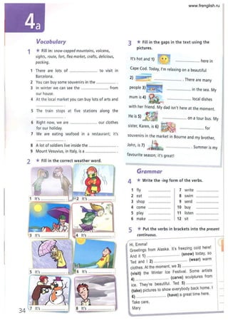 Vocabulary
1 *Fill in: snow-capped mountains, volcano,
sights, route, fort, flea market, crafts, delicious,
packing.
1 There are lots of ........................ to visit in
Barcelona .
2 You can buy some souvenirs in the ...............
3 In winter we can see the ......................... from
our house.
4 At the local market you can buy lots of arts and
5 The train stops at five stations along the
6 Rig ht now, we are ......................... our clothes
for ou r holiday.
7 We are eating seafood in a restaurant; it's
8 A lot of soldiers live inside the ......................... .
9 Mount Vesuvius, in Italy, is a ........... ................. .
2 * Fill in the correct weather word.
8 It's ...................... .
3 * Fill in the gaps in the text using the
pictures.
It's hot and 1) ............. ......... here in
Cape Cod. Today, I'm relaxing on a beautiful
................. ........ . There are many
people ...................... in the sea. My
...................... local dishes
with her friend. My dad isn't here at the moment.
He is 5) ...................... on a tour bus. My
sister, Karen, is 6) ..... .. ............... for
souvenirs in the market in Bourne and my brother,
John, is 7)
........... . Summer is my
favourite season; it's great!
Grammar
4 *Write the -ing form of the verbs.
1 fly ........ ............ 7 w rite .................
2 eat ........ "."",, ... 8 swim .......... .., ... .•.. ..
3 shop 9 send ......................
4 come ........." ......... 10 buy .....................,
5 play .................... 11 listen ...••.....•...........
6 make ................ 12 sit ......................
5 * Put the verbs in brackets into the present
continuous.
Hi, Emmal _ I ·
i
Greetings from Alaska . It's freezing cold here. 1
And it 1) .............................. (snow) today, so
Ted and I 2) ..... ...................... (wear) warm
clothes. At the moment, we 3) .............. . . .
(visit) the Winter Ice Festival. Some artists
4) .............................. (carve) sculptures from
. They're beautiful. Ted 5) .... ...................
Ice. . I
(take) pictures to show everybody back home.
6) .......................... (have) a great time here.
Take care ,
Mary
www.frenglish.ru
 