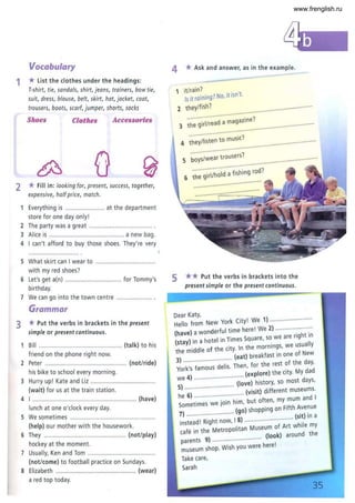 Vocabulary
1 * list the clothes under the headings:
2
T-shirt, tie, sandals, shirt, jeans, trainers, bowtie,
suit, dress, blouse, belt, skirt, hat, jacket, coat,
trousers, boots, scarf, jumper, shorts, socks
Shoes Clothes Accessories
*Fill in: looking for, present, success, together,
expensive, halfprice, match.
Everything is ....................... at the department
store for one day only!
2 The party was a great ..... ...............................
3 Alice is ............................................ a new bag.
4 I can't afford to buy those shoes. They're very
S What skirt can Iwear to ...................................
with my red shoes?
6 Let's get a(n) ................................. for Tommy's
birthday.
7 We can go into the town centre .. .................. .
Grammar
3 *Put the verbs in brackets in the present
simple or present continuous.
Bill ...................... .......................... (talk) to his
friend on the phone right now.
2 Peter .............. ............................... .. (not/ride)
his bike to school every morning.
3 Hurry up! Kate and Liz ................................... ..
(wait) for us at the train station.
4 I ............................................................. (have)
lunch at one o'clock every day.
S We sometimes ..................................................
(help) our mother with the housework.
6 They ................................................ (not/play)
hockey at the moment.
7 Usually, Ken and Tom ........................................
(not/come) to football practice on Sundays.
8 Elizabeth ..................... .......................... (wear)
a red top today.
4 * Ask and answer, as in the example.
1 it/rain? .' ,
Is it raining? No,It Isn t.
2 they/fish?
" ..' .
........
........................... azine?
3 the girllread a mag
........
.........
.........
........." ' , ..........
.........
........
...... ... .. ... .... . . 7
4 they/isten to musIC. ................... ........
. ......
........
........
......... ...... 7
5 boyslwear trousers . .......... .........
." .." ..
6 ~h~ ·~·i·;ljh~id~·i~h;~9 rod?
" .......
.......
.........
.........
......, .
5 ** Put the verbs in brackets into the
present simple or the present continuous.
Dear Katy,
Hello from New York City! We 1) .........................
d
ful time here! We 2) ......................
(have) a won er . ht in
(stay) in a hotel in Times Square, 50 we are fig uall
the middle of the city. In the mornmgs, we us Y
(eat) breakfast m one of New
3)· ..···· d
....I··.... Then for the rest of the day,
York's famous e IS . , . d
(explore) the City. My da
we 4) ......·..................(i~ve) history, 50 most days,
5) ....... ...................... (visit) different museums.
he 6) ··· .. ·~··~i·~..hi·~ but often, my mum and I
Sometimes w ) ' . nth Avenue
7) ............................ (go) shoppmg on I (sit) in a
instead! Right now, I8) .............·..............·while m
fe in the Metropolitan Museum of Art Y
ca (look) around the
parents 9) .............................
museum shop. Wish you were here!
Take care,
Sarah
35
www.frenglish.ru
 