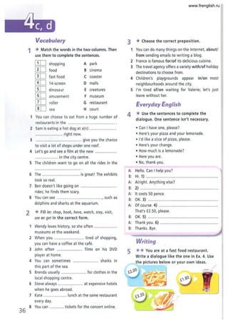 36
Vocabulary
1 *Match the words in the two columns. Then
use them to complete the sentences.
[ill shopping A park
[ill food B cinema
[IT] fast food C coaster
[ill 14·screen D malls
[ill dinosaur E creatures
[ill amusement F museum
[ill roller G restaurant
[ill sea H court
1 You can choose to eat from a huge number of
restaurants in the ....................................
2 Sam is eating a hot dog at a(n) .......................
......................... right now.
3 .......................................... give you the chance
to visit a lot of shops under one roof.
4 Let's go and see a film at the new ...................
..................... in the city centre.
S The children want to go on all the rides in the
6 The ................................. is great! The exhibits
look so real.
7 Ben doesn't like going on ...............................
rides; he finds them scary.
S You can see ......................................., such as
dolphins and sharks at the aquarium.
2 *Fill in: shop, book, have, watch, stay, visit,
see or get in the correct form.
1 Wendy loves history, so she often ....................
museums at the weekend.
2 When you .......................... tired of shopping,
you can have a coffee at the cafe.
3 John often ...................... films on his DVD
player at home.
4 You can sometimes ...................... sharks in
this part of the sea.
S Brenda usually ...................... for clothes in the
local shopping centre.
6 Steve always ..................... at expensive hotels
when he goes abroad.
7 Kate .................... lunch at the same restaurant
every day.
S You can ............. tickets for the concert online.
3
1
2
3
4
S
*Choose the.correct preposition.
You can do many things on the Internet, about/
from sending emails to writing a blog.
France is famous for/of its delicious cuisine.
The travel agency offers a variety with/of holiday
destinations to choose from.
Children's playgrounds appear in/on most
neighbourhoods around the city.
I'm tired of/on waiting for Valerie; let's just
leave without her.
Everyday English
4 * Use the sentences to complete the
dialogue. One sentence isn't necessary.
• Can I have one, please?
• Here's your pizza and your lemonade.
• I'd like a slice of pizza, please.
• Here's your change.
• How much is a lemonade?
• Here you are.
• No, thank you.
A: Hello. Can I help you?
B: Hi. 1) ................................................................
A: Alright. Anything else?
B: 2) ..................................................................
A: It costs 50 pence.
B: OK. 3) .......................................................
A: Of course. 4) ....................... .........................
That's £2.50, please.
B: OK. 5) ........ ................................... .. ..............
A: Thank you. ~ ................................
B: Thanks. Bye.
Writing
5 ** You are at a fast food restaurant.
Write a dialogue like the one in Ex. 4. Use
the pictures below or your own ideas.
•
www.frenglish.ru
 