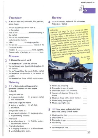 Vocabulary
1 *Fill in: map, stall, traditional, fried, delicious,
locals, choose.
You can buy delicious bread from a ..................
in the market.
2 Most of the ................ ..... do their shopping at
the market.
3 You can see people in their ............................. .
costumes at the market.
4 Take a ...................... in case you get lost.
5 You can eat ................................ insects at the
Chatuchak Market.
6 This cake is ............................ Here, try some.
7 There are a lot of antiques to ................. from.
Grammar
2 *Choose the correct word.
3
1 You must/mustn't touch the antiques.
2 You can't/must wear shoes inside this place. It's
not allowed.
3 You can't/must follow the map to find the market.
4 You must/can buy souvenirs at the airport. It's
possible.
5 You mustn't/can throw rubbish on the streets.
Listening
** 0 listen to the dialogue and for
questions 1-5 choose the best answer
(A, Bor C).
1 Jenny and Peter are
A in a supermarket.
C with Peter's mum.
B at a street market.
2 Peter wants to get his mother
A a piece of jewellery. B a T
-shirt.
e an antique.
3 Jenny's sister wants to
A start a coin collection. B buy some coins.
e buy something for Jenny.
4 Peter can't
A see where L
aura is. B find fi lm posters.
e see where his brother is.
5 Peter's brother John
A is shopping for a watch. B is Jeft's classmate.
e wants to buy some books.
Reading
4 * Read the text and mark the sentences
T (true) or F (false).
Hi Tnomas, I The sun is sninireg ared we're
Greetiregs Jrom Tokyo. ea Market. The market takes
visitireg the Togo Shnne Fl d res oJ a snriree. It's the
P
lace ore Suredays in the gar e ared giJts Jor Jriereds.
f b IImg souvemrs q
Perfect place Jor u, d h'lte chirea 1950s Jl m
J 't blue an W '
You care Jired Jurnl ure, ld .res toys ared even
P
osters, Buddha statues, dO I Thc~;e is also traditional
l t and Swor s.
ancient he me s . L. l velll nower patterns
d ostumes WIt" 0 , J'
jewellery an c arich culture. .
nere. Tne Japanese nave d· L. M" sister is takmg
f 9 a san WIC". , . 't
Right noW, I'm ea In . a reat time! You must VISI
notographs. We're haVIng 9
p . I
Tokyo sometlme. See you soon,
Mark
1 Mark is out shopping.
2 The market is open all week.
3 The market doesn't sell souvenirs.
4 You can only buy new things at the
market.
5 Mark is in Tokyo with a family member.
6 Mark's taking photographs.
7 Mark's enjoying his trip.
5 ** Read again and complete the
sentences. Use up to five words.
1 Mark is writing from ...................................... .
2 The weather is ................................................ .
3 The market is open ......................................... .
4 You can buy ......................................................
5 Japanese people have ......................................
37
www.frenglish.ru
 