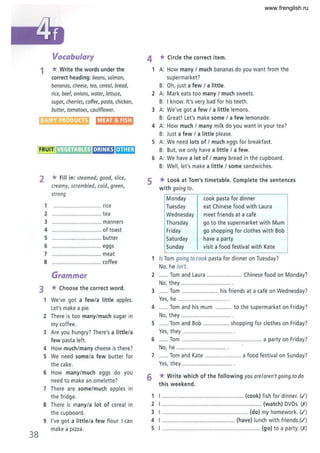 Vocabulary
1 *Write the words under the
correct heading: beans, salmon,
bananas, cheese, tea, cereal, bread,
rice, beef, onions, water, lettuce,
sugar, cherries, coffee, pasta, chicken,
butter, tomatoes, cauliflower.
DAIRY PRODUCTS MEAT &FISH
IFRUITI VEGETABLES It];1I~ ';'1,1.;Iait
38
2 * Fill in: steomed, good, slice,
creamy, scrambled, cold, green,
strong
1 ............................... rice
2 ................................ tea
3 ................................ manners
4 ................................ of toast
5 ................................ butter
6 ................................ eggs
7 ................................ meat
8 ................................ coffee
Grammar
3 *Choose the correct word.
1 We've got a few/a little apples.
Let's make a pie.
2 There is too many/much sugar in
my coffee.
3 Are you hungry? There's a little/a
few pasta left.
4 How much/many cheese is there?
5 We need some/a few butter for
the ca ke.
6 How many/much eggs do you
need to make an omelette?
7 There are some/much apples in
the fridge.
8 There is many/a lot of cereal in
the cupboard.
9 I've got a little/a few flour. I can
make a pizza.
4 * Circle the co rrect item,
1 A: How many / much bananas do you want from the
supermarket?
B: Oh, just a few / a little.
2 A: Mark eats too many / much sweets.
B: I know. It's very bad for his teeth.
3 A: We've got a few / a little lemons.
B: Great! Let's make some / a few lemonade.
4 A: How much / many milk do you want in your tea?
B: Just a few / a little please.
5 A: We need lots of / much eggs for breakfast .
B: But, we only have a little / a few.
6 A: We have a lot of / many bread in the cupboard.
B: Well, let's make a little / some sandwiches.
5 *Look at Tom's timetable. Complete the sentences
with goingto.
Monday
Tuesday
Wednesday
Thursday
Friday
Saturday
Sunday
cook pasta for dinner
eat Chinese food with Laura
meet friends at a cafe
go to the supermarket with Mum
go shopping for clothes with Bob
have a party
visit a food festival with Kate
1 Is Tom going to cook pasta for dinner on Tuesday?
No, he isn't.
2 ...... Tom and Laura ....................... Chinese food on Monday?
No, they ................................ .
3 ...... Tom ........................ his friends at a cafe on Wednesday?
Yes, he ................................ .
4 ...... Tom and his mum ........... to the supermarket on Friday?
No, t hey ................................ .
5 ...... Tom and Bob ................. shopping for clothes on Friday?
Yes, they .............................
6 .... Tom ................................................... a party on Friday?
No, he ................................ .
7 ...... Tom and Kate ....................... a food festival on Sunday?
Yes, they .......................... ...... .
6 * Write which of the following you are/oren't goingto do
this weekend.
1 I ..................................""............... (cook) fish for dinner. (.I)
2 I ................................................................. (watch) DVDs. (,1')
3 I ........................................................ (do) my homework. (.I)
4 I ..... .........." ........... ................. (have) lunch with friends.(.t)
5 I ..........................,..................................... (go) to a party. (,1')
www.frenglish.ru
 