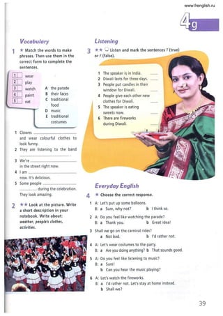 Vocabulary
1 *Match the words to make
phrases. Then use them in the
correct form to complete the
sentences.
ITIJ wear
[ill play
[ill watch A the parade
[ill paint B their faces
[ill eat
( traditional
food
D music
E traditional
costumes
1 Clowns ........................................
and wear colourful clothes to
look funny.
2 They are listening to the band
3 We're .. ........................................
in the street right now.
4 I am .............................................
now. It's delicious.
S Some people ...............................
................ during the celebration .
They look amazing.
2 ** Look at the picture. Write
a short description in your
notebook. Write about:
weather, people's clothes,
activities.
Listening
3 **0 Listen and mark the sentences T {true}
or F {false}.
1 The speaker is in India.
2 Diwali lasts for three days.
3 People put candles in their
window for Diwali.
4 People give each other new
clothes for Diwali.
S The speaker is eating
sweets now.
6 There are fireworks
during Diwali.
Everyday English
4 *(hoose the correct response.
1 A: Let's put up some balloons.
B: a Sure, why not? b I think so.
2 A: Do you feel like watching the parade?
B: a Thank you. b Great idea!
3 Shall we go on the carnival rides?
a Not bad. b I'd rather not.
4 A: Let's wear costumes to the party.
B: a Are you doing anything? b That sounds good.
S A: Do you feel like listening to music?
B: a Sure!
b Can you hear the music playing?
6 A: Let's watch the fireworks.
B: a I'd rather not. Let's stay at home instead.
b Shall we?
39
www.frenglish.ru
 