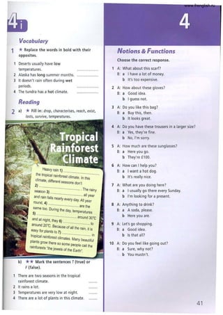 Vocabulary
1 *Replace the words in bold with their
opposites.
1 Deserts usually have low
temperatures.
2 Alaska has long summer months.
3 It doesn't rain often during wet
periods.
4 The tundra has a hot climate.
Reading
2 a) * Fill in: drop, characterises, reach, exist,
Heavy rain 1) .. ..............
the tropical rainforest climate' ;~;~;~ "
climate, different seasons don't
2) .. ......
.......................... . The rainy
season 3)
. .. ............................... all year
and rain falls nearly every day. All
round, 4) ................................ are ~~:r
same too. During the day, temperatures
5) .......
.............................. around 30'C
and at night, they 6) ..............
............ to
around 20'C. Because of all the rain, it is
easy for plants to 7) .
. · ·· · .. m
tropical rainforest climates Ma b .
lant . ny eauliful
p . s grow there so some people call th
ramforests "the jewels of the Earth". e
b) ** Mark the sentences T (true) or
F(false).
1 There are two seasons in the tropical
rainforest climate.
2 It rains a lot.
3 Temperatures are very low at night.
4 There are a lot of plants in this climate.
Notions & Functions
Choose the correct response.
1 A: What about this scarf?
8: a I have a lot of money.
b It's too expensive.
2 A: How about these gloves?
8: a Good idea.
b I guess not.
3 A: Do you like this bag?
8: a 8uy this, then .
b It looks great.
4 A: Do you have these trousers in a larger size?
8: a Yes, they're fine.
b No, I'm sorry.
5 A: How much are these sunglasses?
8: a Here you go.
b They're £100.
6 A: How can I help you?
8: a I want a hot dog.
b It's really nice.
7 A: What are you doing here?
8: a I usually go there every Sunday.
b I'm looking for a present.
8 A: Anything to drink?
8: a A soda, please.
b Here you are.
9 A: Let's go shopping.
8: a Good idea.
b Is that all?
10 A: Do you feel like going out?
B: a Sure, why not?
b You mustn't.
41
www.frenglish.ru
 