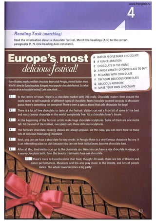 Reading Task (matching)
Read the information about a chocolate festival. Match the headings (A-H) to the correct
paragraphs (1-7). One heading does not match.
A WATCH PEOPLE MAKECHOCOLATE
B A FUN CELEBRATION
C CHOCOLATE IN THE HOME
D A HUGE VARIETY OF CHOCOLATE TO BUY
E RELAXING WITH CHOCOLATE
F TRY SOME DELICIOUS CHOCOLATE
G DELICIOUS ARTWORK
MAKE YOUR OWN CHOCOLATE
www.frenglish.ru
 