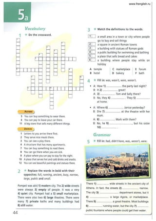 Vocabulary
1 *Do the crossword.
er-
~ ,,---
- '2 f--
- f-- '2 f--
- ..-- f-- f-- f--
- 5
I- I I I
I- I- I- I- I-
6
I 11
I- I- I- .-
I- I- '- -
'- f-- I- '-
44
,,-
f-- f-- l-
I- I- '-
r' 1
'- f- I-
'- I-
I-
I-
,
Across !)
5 You can buy something to wear there.
6 You can pay to leave your car there.
-
f-
f-
I
I-
'-
11 A big store that sells many different things.
Down :J
Letters to you arrive there first.
2 They serve nice meals there.
3 You can see a play there.
4 A structure that has many apartments.
7 You can buy something to read there.
S You can go there when you are sick.
9 A place where you can pay to stay for the night.
10 A place that serves hot and cold drinks and snacks.
12 You can see beautiful paintings and statues there.
2 * Replace the words in bold with their
opposites: full, running, ancient, busy, narrow,
large, public and small.
Pompeii was a(n) 1) modern city. The 2) wide streets
were always 3) empty of people. It was a very
4) quiet city. Pompeii had a 5) small marketplace.
There were also two 6) large theatres. There were
many 7) private baths and many buildings had
8) still water.
'0
f-
f-
3 * Match the definitions to the words.
[ID a small area in a town or city where people
go to buy and sell things
[IT] a square in ancient Roman towns
[IIJ a building with statues of Roman gods
[!IJ a public building for swimming and bathing
IT[] a place that sells bread and cakes
[ill a building where people stay while on
holiday
A temple
B hotel
C marketplace
D bakery
4 * Fill in: was, wasn't, were, weren't.
forum
bath
• A: How 1) .................... the party last night?
B: It 2) .................... great!
A: 3) .................... Tom and Sally there?
B: No, they 4) .................. They 5) ..................
at home.
• A: Where 6) ................... Janice yesterday?
B: She 7) ................... at the theatre with her
mum.
A: 8) .................... Mark with them?
B: No, he 9) ............................., but his sister
10) ..............
Grammar
5 * Fill in: had, didn't have, WQS, weren't, were.
There 1) ................ wide streets in the ancient city of
Athens. In fact, the streets 2) ...................... narrow.
The city 3) ......................... department stores. but it
4) ........................ a large Agoia, or marketplace.
There 5) ..................... a great theatre. Most buildings
6) .................. running water. but the city 7) ....
public fountains where people could get their water.
www.frenglish.ru
 