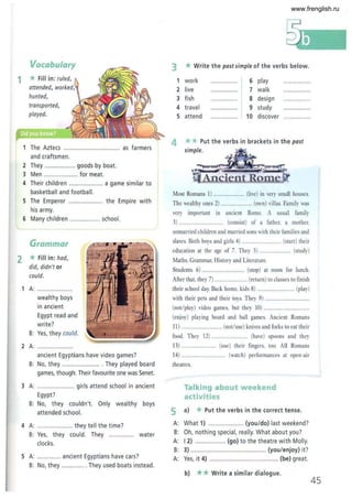 Vocabulary
1 * Fill in: ruled,
attended, worked,
hunted,
transported,
played.
The Aztecs .................. ............... as farmers
and craftsmen .
2 They .................. goods by boat.
3 Men .................... for meat.
4 Their children ............... .. .. a game similar to
basketball and football.
5 The Emperor .................... the Empire with
his army.
6 Many children .................. school.
Grammar
2 *Fill in: had,
did, didn't or
could.
A: ..............
wealthy boys
in ancient
Egypt read and
w rite?
B: Yes, they could.
2 A: .........
ancient Egyptians have video games?
B: No, they .. ................ .. . They played board
games, though. Their favourite one was Senet.
3 A: .......... ........... girls attend school in ancient
Egypt?
B: No, they couldn't. Only wealthy boys
attended school.
4 A: ..................... they tell the time?
B: Yes, they could. They .... .. ......... water
clocks.
5 A: .............. ancient Egyptians have cars?
B: No, they .............. They used boats instead.
3 * Write the past simple of the verbs below.
1 work ................ 6 play ................
2 live ................ 7 walk ... .•...........
3 fish ••••••••• •• ••• o. S design ................
4 travel .............. 9 study ................
5 attend ..............., 10 discover ................
4 **Put the verbs in brackets in the past
simple.
Most Romans 1) ......................... (live) in very small houses.
The wealthy ones 2) .
very important in
3) ........ ..................
.......... (own) villas. Family was
ancient Rome. A usual family
(consist) of a father, a mother,
unmarried children and married sons with their families and
slaves. Both boys and girls 4) ............................... (start) their
education at the age of 7. They 5) .......................... (study)
Maths, Grammar, History and Literature.
Students 6) .. (stop) at noon for lunch.
After that, they 7) .......................... (return) to classes to finish
their school day Back home, kids 8) ......... .......... (play)
with their pets and their toys. They 9) ....
(not/play) video games, but they 10) ..
(enjoy) playing board and ball games. Ancient Romans
11) .. . ..... (not/use) knives and forks to eat their
food. They 12) ....................... ...... (have) spoons and they
13) .. (use) their fingers, too. All Romans
14) ................................... (watch) performances at open-air
theatres.
Talking about weekend
activities
5 a) * Put the verbs in the correct tense.
A: What 1) ..................... (you/do) last weekend?
B: Oh, not hing special, really. What about you?
A: 12) .................. (go) to the theatre with Molly.
B: 3) .......... .................. ................. (you/enjoy) it?
A: Yes, it 4) ......................................... (be) great.
b) ** Write a similar dialogue.
45
www.frenglish.ru
 