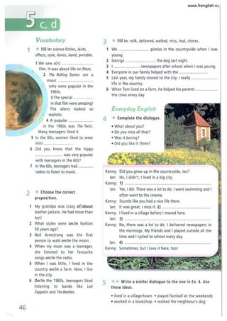 46
1
Vocabulary
*Fill in: science-fiction, skirts,
effects, style, dance, band, portable.
1 We saw a(n) ..................
film. It was about life on Mars.
2 The Rolling Stones are a
music ............. .. ................
who were popular in the
1960s.
3 The special .......
in that film were amazing!
The aliens looked so
, realistic.
tr 4 A popular ................... .
in the 1960s was The T
wist.
Many teenagers liked it.
S In the 60s, women liked to wear
mini .................. .... ... .
6 Did you know that t he hippy
......................... was very popular
with teenagers in the 60s?
7 In the 60s, teenagers had ..............
radios to listen to music.
2 * Choose the correct
preposition.
1 My grandpa was crazy of/about
leather jackets. He had more than
ten!
2 What styles were onlin fashion
50 years ago?
3 Neil Armstrong was the first
person to walk onlin the moon.
4 When my mum was a teenager,
she listened to her favourite
songs onlin the radio.
S When I w as little, I lived in the
country on/in a farm . Now, I live
in the city.
6 On/In the 1960s, teenagers liked
listening to bands like Led
Zeppelin and The Beatles.
3 *Fill in: milk, delivered, walked, miss, had, chores.
1 We ............. .. picnics in the countryside when I was
young .
2 George . .. ........................ the dog last night.
3 I .................. ...... newspapers after school when I was young.
4 Everyone in our family helped with the .......... .............. .
S Last year, my family moved to the city. I real ly ........................
life in the country.
6 When Tom lived on a farm, he helped his parents .................. ..
the cows every day.
Everyday English
4 * Complete the dialogue.
• What about you?
• Do you miss all that?
• Was it boring?
• Did you like it there?
Kenny: Did you grow up in the countryside, lan?
lan: No, I didn't. I lived in a big city.
Kenny: 1) ................................................................. ............
lan: Yes, I did. There was a lot to do. I went swimming and I
often went to the cinema.
Kenny: Sounds like you had a nice life there.
lan: It was great. I miss it. 2) ........................................ .
Kenny: I lived in a village before I moved here.
lan: 3) .................................................. .............................
Kenny: No, there w as a lot to do. I delivered newspapers in
the mornings. My friends and I played outside all the
time and I cycled to school every day.
lan: 4) ... .. .........................................................." " " " """.
Kenny: Sometimes, but I love it here, too!
5 **Write a similar dialogue to the one in Ex. 4. Use
these ideas.
• lived in a village/town • played football at the weekends
• worked in a bookshop • walked the neighbour's dog
www.frenglish.ru
 