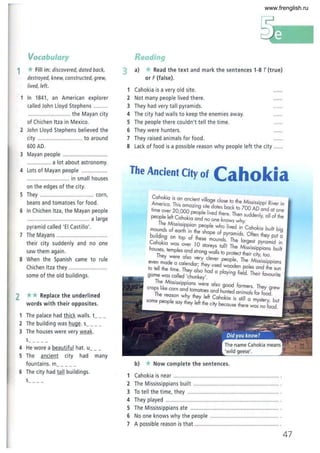 Vocabulary
1 *Fill in: discovered, dated back,
destroyed, knew, constructed, grew,
lived, left.
In 1841 , an American explorer
called John Lloyd Stephens
............................ the Mayan city
of Chichen Itza in Mexico.
2 John Lloyd Stephens believed the
city ........................ ... to around
600 AD
3 Mayan people ............................
................ a lot about astronomy.
4 Lots of Mayan people .................
................... ........ in small houses
on the edges of the city.
5 They .................................. corn,
beans and tomatoes for food.
6 In Chichen Itza, the Mayan people
......................................... a large
pyramid called 'El Castillo'.
7 The Mayans ................................
their city suddenly and no one
saw them again.
8 When the Spanish came to rule
Chichen Itza they .........................
some of the old buildings.
2 ** Replace the underlined
words with their opposites.
1 The palace had thick walls. t__ _
2 The building was huge. s_ _ _ _
3 The houses were very weak.
s___ __
4 He wore a beautiful hat. u
5 The ancient city had many
fountains. m____ _
6 The city had 10.!! buildings.
s__ __
Reading
3 a) *Read the text and mark the sentences 1-8 T(true)
or F(false).
1 Cahokia is a very old site.
2 Not many people lived there.
3 They had very tall pyramids.
4 The city had walls to keep the enemies away.
5 The people there couldn't tell the time.
6 They were hunters.
7 They raised animals for food.
8 Lack of food is a possible reason why people left the city ....
The Ancient City of Cah0 kia
Cahokia is an ancient villa I h
Americo. This amozing sitegdea~~S~a~ktto
e
7~~s~~ppidRiver in
time over 20 000 I I' d an at one
people left C~hoki~:,"~e Ive thkere. Then suddenly, all of the
Th M' . ' . no one nows why.
mounJs o;s~~:;~~~a~:'s~ple w~o lived. in Cahokia built big
bUilding On top of theseape 0 :yr~:'dt' Often they put a
Cahokia was OVer 10 moun s. e argest pyramid in
houses, temples and stro~gtoreY;1 tatIII The Mississippians built
They I wa s 0 protect their City too
were a so very clever I Th .' .
even made a calendar' th leop e. e MISsissippians
to tell the time. They aI~ h;;: tooden poles and the sun
game was called 'chunkey'. paying field. Their favourite
The Mississippians were also d f
crojSh like corn and tomatoes and h~:d a%:~~'f:r
h
f':o9'ew
e reason why they left Ca hok' ' . .
some people say they left the city b la IS shtlll a mystery, but
ecause t ere was no food.
b) * Now complete the sentences.
1 Cahokia is near .................................................".................. .
2 The Mississippians built ........................................................ .
3 To tell the time, they .......... .................................................. .
4 They played ......... .. .............................,.....,.......................... .
5 The Mississippiansate ............................." ........................... .
6 No one knows why the people ............................................. .
7 A possible reason is that ....................................................... .
47
www.frenglish.ru
 