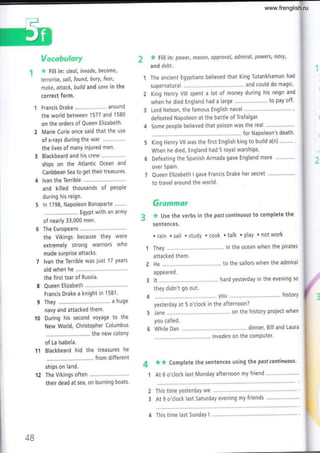 t/oec&u$mryr
* F¡ll in: steol, invade, become,
terrorise, soil, found, burY, feor,
moke, attack, build and saYe in the
correct form.
1 Francis Drake......'.. around
the world between 1577 and 1580
on the orders of Queen Elizabeth'
2 Marie Curie once said that the use
of x-rays during the war
the lives of manY injured men.
3 Blackbeard and his crew
ships on the Atlantic Ocean and
Caribbean Sea to get their treasures'
4 lvan the Terrible
and killed thousands of PeoPle
during his reign.
5 ln'1798, Napoleon Bonaparte...."..
.... EgYPt with an armY
of nearly 33,000 men.
6 The Europeans
the Vikings because theY were
extremely strong warriors who
made surPrise attacks'
7 lvan the Terrible was just 17 years
old when he ..............
the first tsar of Russia.
8 Queen Elizabeth
Francis Drake a knight in 1581.
9 They a huge
navy and attacked them.
10 During his second voyage to the
New World, ChristoPher Columbus
.. the new colonY
of La lsabela.
11 Blackbeard hid the treasures he
from different
ships on land.
2 The Vikings often .........
their dead at sea, on burning boats.
* till in power, reason, approval, odmiral, powers, novy,
and debt.
The ancient Egyptians believed that King Tutankhamun had
supernatural ................ ...'. and could do magic'
King Henry Vlll spent a lot of money during his reign and
when he died England had a large ....'..... to pay off'
Lord Nelson, the famous English naval '....."'!.¡¡..!!.'¡""¡'r!"',
defeated Napoleon at the battle of Trafalgar.
Some people believed that poison was the real ."....""""""
for Napoleon's death.
King Henry Vll was the first English king to build a(n)
When he died, England had 5 royal warships'
Defeating the Spanish Armada gave England more
over Spain.
Queen Elizabeth I gave Francis Drake her secret
to travel around the world'
ürwnrmar
* Use the verbs in the pastcontinuous to complete the
sentences.
. rain . sail . study . cook . talk . play . not work
They .......... .......'. in the ocean when the pirates
attacked them.
He ..,,......... ......' to the sailors when the admiral
appeared.
It ............... ...'. hard yesterday in the evening so
they didn't go out.
..,you historY
yesterday at 5 o'clock in the afternoon?
Jane ........... on the history project when
you called.
While Dan '.... dinner, Bill and Laura
lnvoders on the comPuter.
4 ** Complete the sentences using the pastcontinuous'
1 At 6 o'clock last Monday afternoon my friend
This time yesterdaY we .,,..'...."
At 9 o'clock last Saturday evening my friends
2
3
4B
4 This time last SundaY I
www.frenglish.ru
 