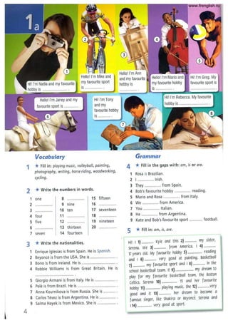 Vocabulary
Hi! I'm Tony
and my
favourite hobby
is ..........
1 * Fill in: playing music, volleyball, painting,
photography, writing, horse riding, woodworking,
cycling.
2
1
2
3
4
5
6
7
3
1
2
3
4
5
6
7
8
9
4
*Write the numbers in words.
one 8 15 fifteen
................ 9 nine 16 ..............
10 ten 17 seventeen
four 11 18 ................
five 12 ...... , ......... 19 nineteen
13 thirteen 20 ................
seven 14 fourteen
*Write the nationalities.
Enrique Iglesias is from Spain. He is Spanish.
Beyonce is from the USA. She is .... " ......... " ...... .
Bono is from Ireland. He is ............................... ,
Robbie Williams is from Great Britain. He is
Giorgio Armani is from Italy. He is ................... .
Pele is from Brazil. He is ....................................
Anna Kournikova is from Russia. She is
Carlos Tevez is from Argentina. He is .......................... '.
Salma Hayek is from Mexico. She is ", ......... " ... .
and my favourite
hobby is
Grammar
Hil I'm Greg. My
favourite sport is
4 *Fill in the gaps with: am, is or are.
1 Rosa is Brazilian.
2 I ............. Irish.
3 They ............... from Spain.
4 Bob's favourite hobby ............... reading.
5 Mario and Rosa ............... from Italy.
6 We ............... from America.
7 You ........... . Italian.
8 He ............... from Argentina.
9 Kate and Bob's favourite sport ............ football.
5 * Fill in: am, is, are.
Hi! I 1) .............. Kyle and this 2) .............. my sister,
Serena. we 3) .............. from America. I 4) ..............
17 years old. My favourite hobby 5) ................. reading
and I 6) .............. very good at painting. Basketball
7) .............. my favourite sport and I 8) .............. in the
school basketball team. It 9) ..................... my dream to
play for my favourite basketball team, the Boston
celtics. Serena 10) .................. 15 and her favourite
hobby 11) ................. playing music. she 12) ..............very
good and it 13) .............. her dream to become a
famous singer, like Shakira or Beyonce. Serena and
114) ................. very good at sport.
www.frenglish.ru
 