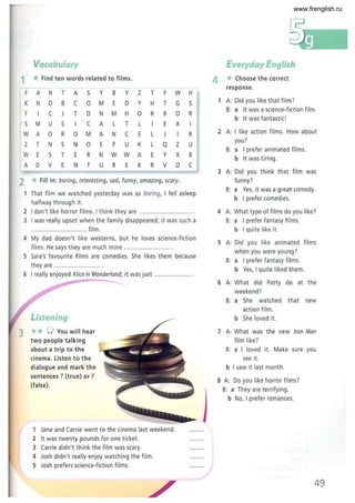 Vocabulary
1 *Find ten words related to films.
F A N T A 5 Y B Y Z T F W H
K N 0 B C 0 M E D Y H T G 5
F C J T D N M H 0 R R 0 R
5 M U 5 I C A L T L E X I
W A 0 R 0 M A N C E L J R
Z T N 5 N 0 E P U K L Q z U
W E 5 T E R N W W A E Y X B
A D V E N T U R E K R V 0 C
2 *Fill in: boring, interesting, sad, funny, amazing, scary.
That film we watched yesterday was so boring, I fell asleep
halfway through it.
2 I don't like horror films. I think they are ................................
3 I was really upset when the family disappeared; it was such a
................ ................. film.
4 My dad doesn't like westerns, but he loves science-fiction
films. He says they are much more ............................
5 Sara's favourite films are comedies. She likes them because
they are .. ........................ .
6 I really enjoyed Alice in Wonderland; it was just .......................
Listening
3 ** 0 You will hear
two people talking
about a trip to the
cinema. Listen to the
dialogue and mark the
sentences T {true} or F
{false}.
1 Jane and Carrie went to the cinema last weekend.
2 It was twenty pounds for one ticket.
3 Carrie didn't think the film was scary.
4 Josh didn't really enjoy watching the film.
S Josh prefers science-fiction films.
Everyday English
4 * Choose the correct
response.
1 A: Did you like that film?
B: a It was a science-fiction film.
b It was fantastic I
2 A: I like action films. How about
you?
B: a I prefer animated films.
b It was tiring.
3 A: Did you think that film was
funny?
B: a Yes, it was a great comedy.
b I prefer comedies.
4 A: What type of films do you like?
B: a I prefer fantasy films.
b I quite like it.
S A: Did you like animated films
w hen you were young?
B: a I prefer fantasy films.
b Yes, I quite liked them.
6 A: What did Patty do at the
weekend?
7
B: a She watched that new
action film.
b She loved it.
A: What was the new Iron Man
film like?
B: a I loved it. Make sure you
see it.
b I saw it last month.
8 A: Do you like horror films?
B: a They are terrifying .
b No, I prefer romances.
49
www.frenglish.ru
 
